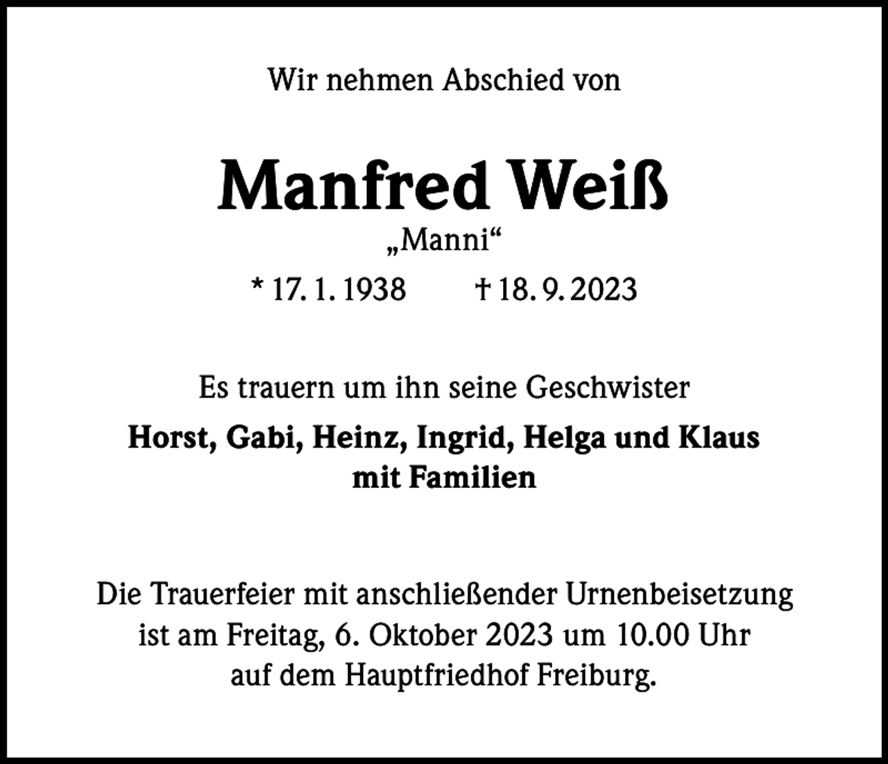 <p>Wir nehmen Abschied von</p><p>Manfred Weiß<br />„Manni“<br />* 17. 1. 1938 † 18. 9. 2023</p><p>Es trauern um ihn seine Geschwister<br />Horst, Gabi, Heinz, Ingrid, Helga und Klaus<br />mit Familien<br />Die Trauerfeier mit anschließender Urnenbeisetzung<br />ist am Freitag, 6. Oktober 2023 um 10.00 Uhr<br />auf dem Hauptfriedhof Freiburg.</p>