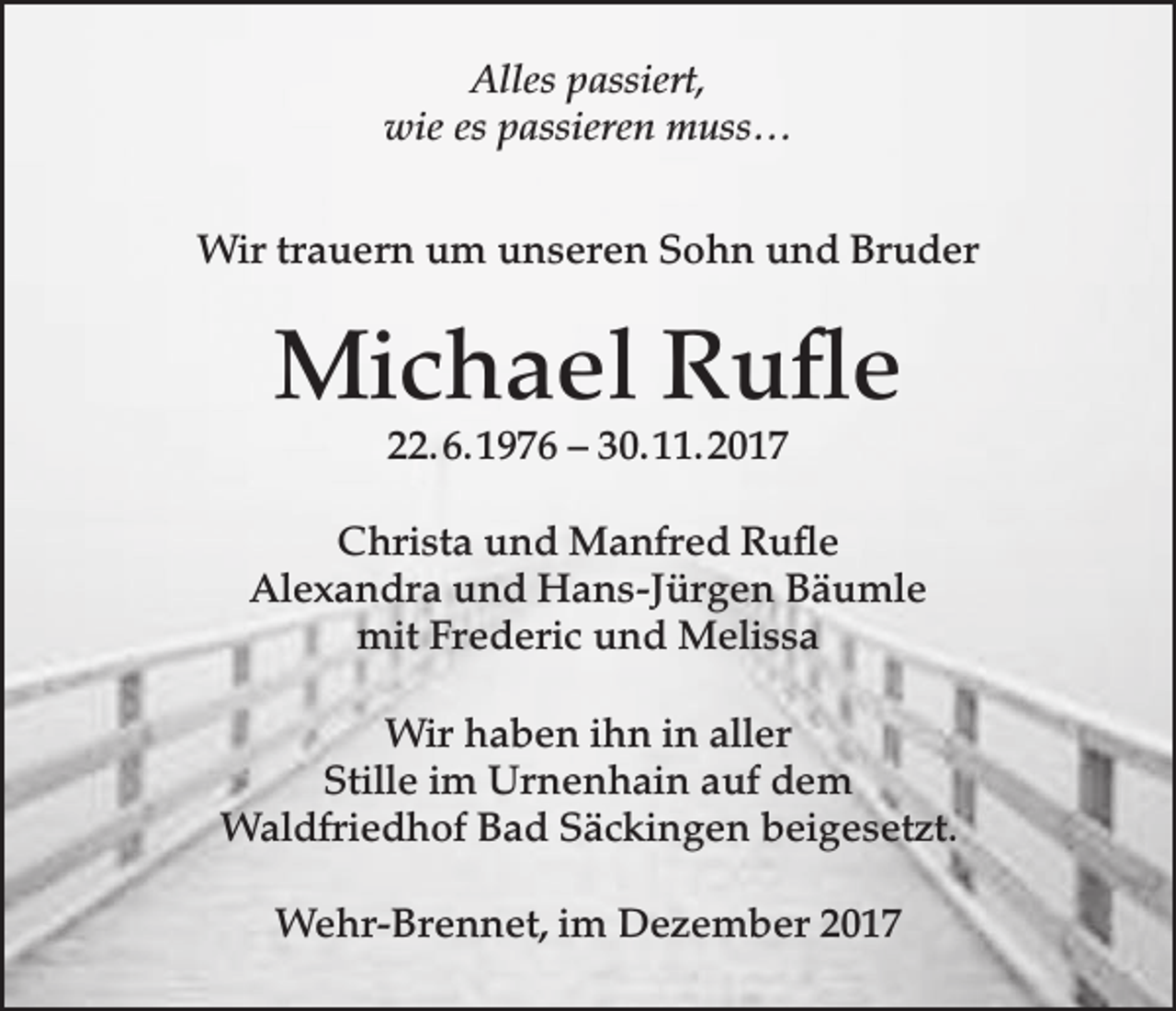 <p>Alles passiert,<br />wie es passieren muss…<br />Wir trauern um unseren Sohn und Bruder</p><p>Michael Rufle<br />22. 6. 1976 – 30. 11. 2017</p><p>Christa und Manfred Rufle<br />Alexandra und Hans-Jürgen Bäumle<br />mit Frederic und Melissa<br />Wir haben ihn in aller<br />Stille im Urnenhain auf dem<br />Waldfriedhof Bad Säckingen beigesetzt.<br />Wehr-Brennet, im Dezember 2017</p>