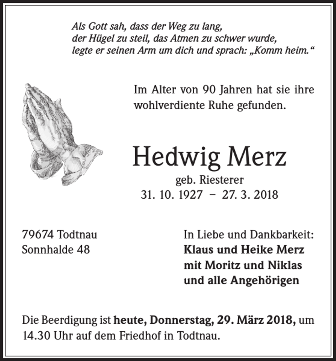 <p>Als Gott sah, dass der Weg zu lang,<br />der Hügel zu steil, das Atmen zu schwer wurde,<br />legte er seinen Arm um dich und sprach: „Komm heim.“</p><p>Im Alter von 90 Jahren hat sie ihre<br />wohlverdiente Ruhe gefunden.</p><p>Hedwig Merz<br />geb. Riesterer<br />31. 10. 1927 – 27. 3. 2018</p><p>79674 Todtnau<br />In Liebe und Dankbarkeit:<br />Sonnhalde 48 Klaus und Heike Merz<br />mit Moritz und Niklas<br />und alle Angehörigen<br />Die Beerdigung ist heute, Donnerstag, 29. März 2018, um<br />14.30 Uhr auf dem Friedhof in Todtnau.</p>