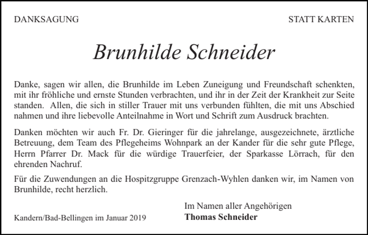 <p>DANKSAGUNG</p><p>STATT KARTEN</p><p>Brunhilde Schneider<br />Danke, sagen wir allen, die Brunhilde im Leben Zuneigung und Freundschaft schenkten,<br />mit ihr fröhliche und ernste Stunden verbrachten, und ihr in der Zeit der Krankheit zur Seite<br />standen. Allen, die sich in stiller Trauer mit uns verbunden fühlten, die mit uns Abschied<br />nahmen und ihre liebevolle Anteilnahme in Wort und Schrift zum Ausdruck brachten.<br />Danken möchten wir auch Fr. Dr. Gieringer für die jahrelange, ausgezeichnete, ärztliche<br />Betreuung, dem Team des Pflegeheims Wohnpark an der Kander für die sehr gute Pflege,<br />Herrn Pfarrer Dr. Mack für die würdige Trauerfeier, der Sparkasse Lörrach, für den<br />ehrenden Nachruf.<br />Für die Zuwendungen an die Hospitzgruppe Grenzach-Wyhlen danken wir, im Namen von<br />Brunhilde, recht herzlich.<br />Kandern/Bad-Bellingen im Januar 2019</p><p>Im Namen aller Angehörigen<br />Thomas Schneider</p>