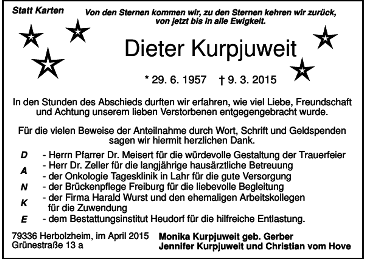 <p>Statt Karten</p><p>Von den Sternen kommen wir, zu den Sternen kehren wir zurück,<br />von jetzt bis in alle Ewigkeit.</p><p>Dieter Kurpjuweit<br />* 29. 6. 1957</p><p>† 9. 3. 2015</p><p>In den Stunden des Abschieds durften wir erfahren, wie viel Liebe, Freundschaft<br />und Achtung unserem lieben Verstorbenen entgegengebracht wurde.<br />Für die vielen Beweise der Anteilnahme durch Wort, Schrift und Geldspenden<br />sagen wir hiermit herzlichen Dank.<br />D<br />A<br />N<br />K<br />E</p><p>- Herrn Pfarrer Dr. Meisert für die würdevolle Gestaltung der Trauerfeier<br />- Herr Dr. Zeller für die langjährige hausärztliche Betreuung<br />- der Onkologie Tagesklinik in Lahr für die gute Versorgung<br />- der Brückenpflege Freiburg für die liebevolle Begleitung<br />- der Firma Harald Wurst und den ehemaligen Arbeitskollegen<br />für die Zuwendung<br />- dem Bestattungsinstitut Heudorf für die hilfreiche Entlastung.</p><p>79336 Herbolzheim, im April 2015<br />Grünestraße 13 a</p><p>Monika Kurpjuweit geb. Gerber<br />Jennifer Kurpjuweit und Christian vom Hove</p>