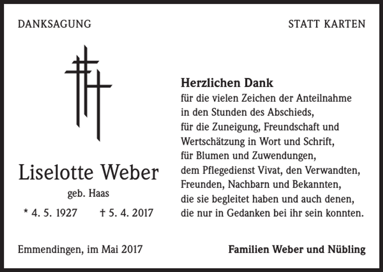<p>DANKSAGUNG</p><p>STATT KARTEN</p><p>Herzlichen Dank</p><p>Liselotte Weber<br />geb. Haas<br />* 4. 5. 1927 † 5. 4. 2017<br />Emmendingen, im Mai 2017</p><p>für die vielen Zeichen der Anteilnahme<br />in den Stunden des Abschieds,<br />für die Zuneigung, Freundschaft und<br />Wertschätzung in Wort und Schrift,<br />für Blumen und Zuwendungen,<br />dem Pflegedienst Vivat, den Verwandten,<br />Freunden, Nachbarn und Bekannten,<br />die sie begleitet haben und auch denen,<br />die nur in Gedanken bei ihr sein konnten.<br />Familien Weber und Nübling</p>