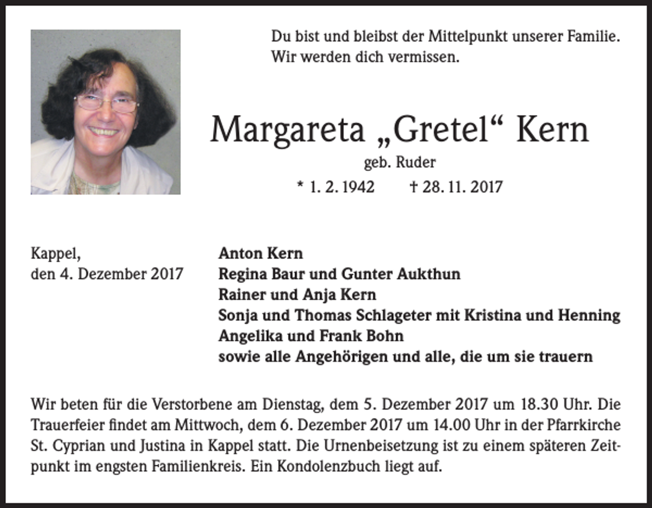<p>Du bist und bleibst der Mittelpunkt unserer Familie.<br />Wir werden dich vermissen.</p><p>Margareta „Gretel“ Kern<br />geb. Ruder<br />* 1. 2. 1942<br />† 28. 11. 2017</p><p>Kappel,<br />den 4. Dezember 2017</p><p>Anton Kern<br />Regina Baur und Gunter Aukthun<br />Rainer und Anja Kern<br />Sonja und Thomas Schlageter mit Kristina und Henning<br />Angelika und Frank Bohn<br />sowie alle Angehörigen und alle, die um sie trauern</p><p>Wir beten für die Verstorbene am Dienstag, dem 5. Dezember 2017 um 18.30 Uhr. Die<br />Trauerfeier findet am Mittwoch, dem 6. Dezember 2017 um 14.00 Uhr in der Pfarrkirche<br />St. Cyprian und Justina in Kappel statt. Die Urnenbeisetzung ist zu einem späteren Zeitpunkt im engsten Familienkreis. Ein Kondolenzbuch liegt auf.</p>