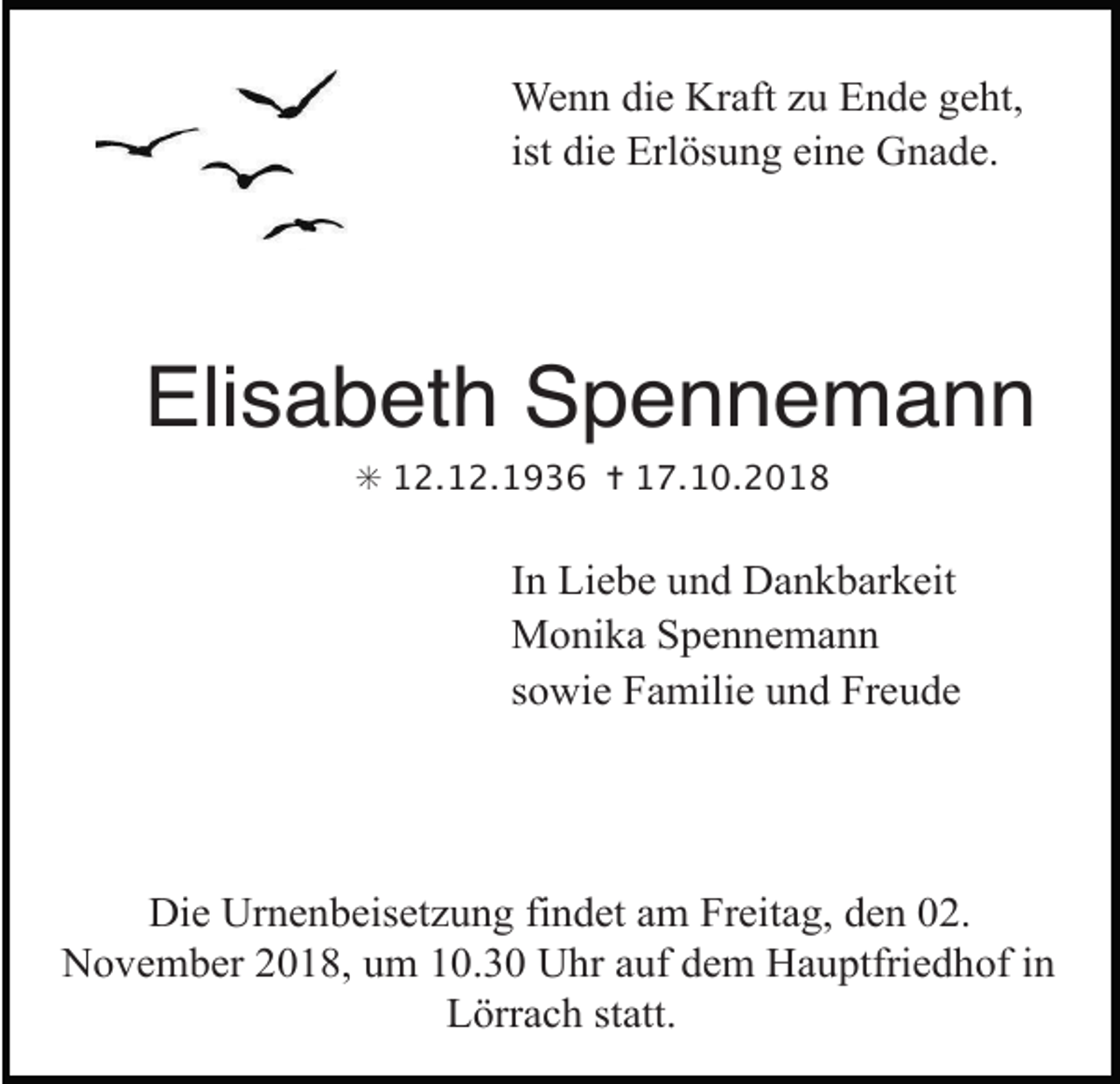 <p>Wenn die Kraft u Ende geht,<br />ist die Erlösung eine Gnade.</p><p>Elisabeth Spennemann<br />weg steine</p><p>voegel himmel</p><p>✳ 12.12.1936 ✝ 17.10.2018</p><p>In Liebe und Dankbarkeit<br />Monika Spennemann<br />sowie Familie und Freude</p><p>Die Urnenbeiset ung findet am Freitag, den 02.<br />November 2018, um 10.30 Uhr auf dem Hauptfriedhof in<br />Lörrach statt.haende grau<br />urne</p>