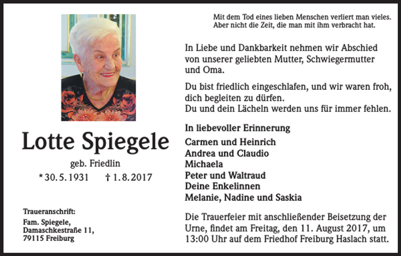 <p>Mit dem Tod eines lieben Menschen verliert man vieles.<br />Aber nicht die Zeit, die man mit ihm verbracht hat.</p><p>In Liebe und Dankbarkeit nehmen wir Abschied<br />von unserer geliebten Mutter, Schwiegermutter<br />und Oma.<br />Du bist friedlich eingeschlafen, und wir waren froh,<br />dich begleiten zu dürfen.<br />Du und dein Lächeln werden uns für immer fehlen.</p><p>Lotte Spiegele<br />geb. Friedlin<br />* 30. 5. 1931<br />0 1. 8. 2017</p><p>Traueranschrift:<br />Fam. Spiegele,<br />Damaschkestraße 11,<br />79115 Freiburg</p><p>In liebevoller Erinnerung<br />Carmen und Heinrich<br />Andrea und Claudio<br />Michaela<br />Peter und Waltraud<br />Deine Enkelinnen<br />Melanie, Nadine und Saskia<br />Die Trauerfeier mit anschließender Beisetzung der<br />Urne, findet am Freitag, den 11. August 2017, um<br />13:00 Uhr auf dem Friedhof Freiburg Haslach statt.</p>