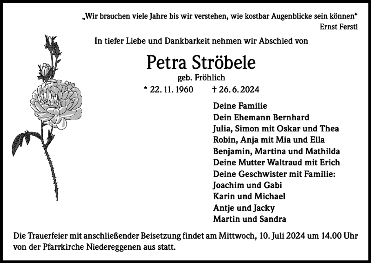 <p>„Wir brauchen viele Jahre bis wir verstehen, wie kostbar Augenblicke sein können“<br />Ernst Ferstl</p><p>In tiefer Liebe und Dankbarkeit nehmen wir Abschied von</p><p>Petra Ströbele</p><p>geb. Fröhlich<br />* 22. 11. 1960 † 26. 6. 2024<br />Deine Familie<br />Dein Ehemann Bernhard<br />Julia, Simon mit Oskar und Thea<br />Robin, Anja mit Mia und Ella<br />Benjamin, Martina und Mathilda<br />Deine Mutter Waltraud mit Erich<br />Deine Geschwister mit Familie:<br />Joachim und Gabi<br />Karin und Michael<br />Antje und Jacky<br />Martin und Sandra<br />Die Trauerfeier mit anschließender Beisetzung findet am Mittwoch, 10. Juli 2024 um 14.00 Uhr<br />von der Pfarrkirche Niedereggenen aus statt.</p>