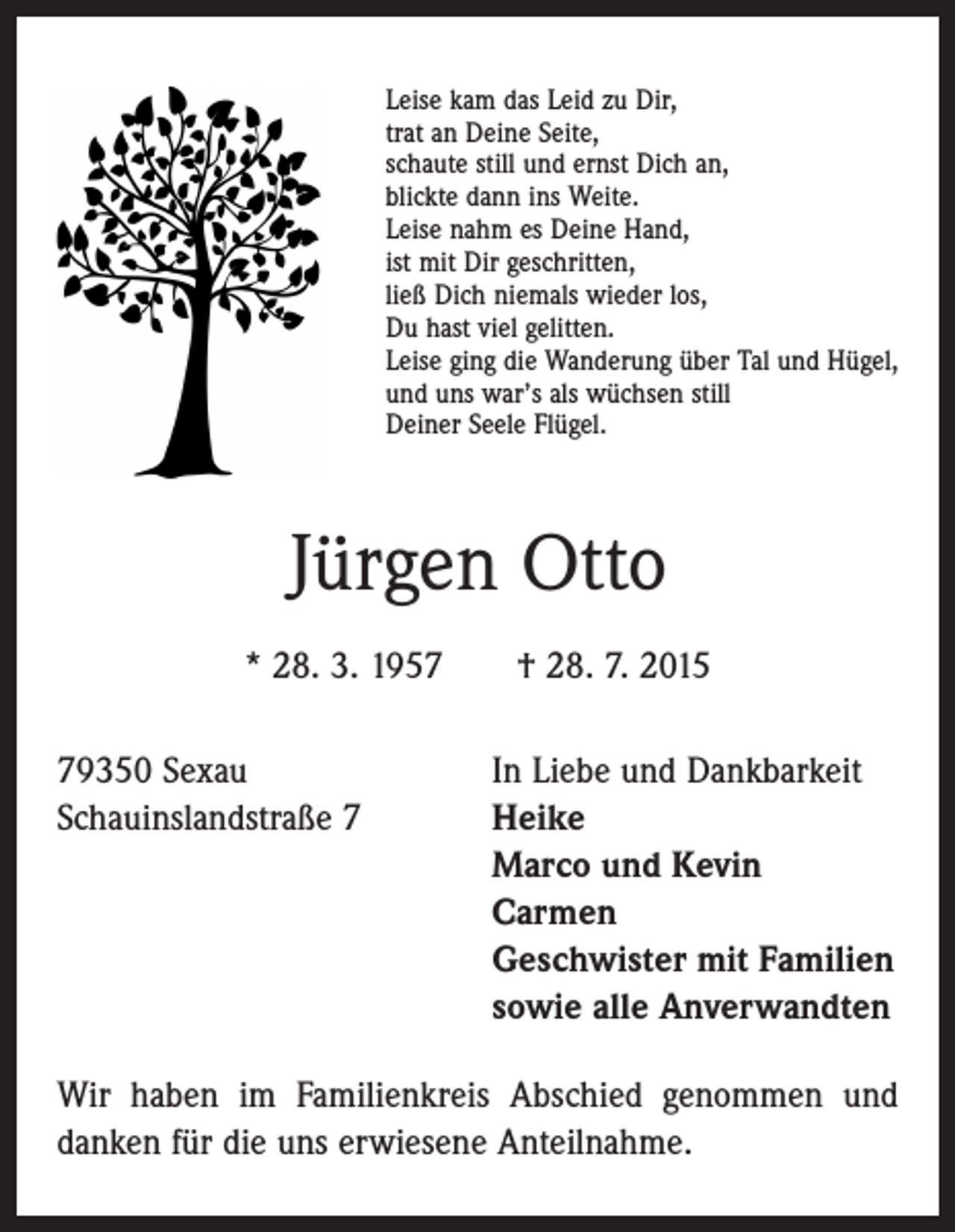 <p>Leise kam das Leid zu Dir,<br />trat an Deine Seite,<br />schaute still und ernst Dich an,<br />blickte dann ins Weite.<br />Leise nahm es Deine Hand,<br />ist mit Dir geschritten,<br />ließ Dich niemals wieder los,<br />Du hast viel gelitten.<br />Leise ging die Wanderung über Tal und Hügel,<br />und uns war’s als wüchsen still<br />Deiner Seele Flügel.</p><p>Jürgen Otto<br />* 28. 3. 1957 † 28. 7. 2015<br />79350 Sexau<br />In Liebe und Dankbarkeit<br />Schauinslandstraße 7 Heike<br />Marco und Kevin<br />Carmen<br />Geschwister mit Familien<br />sowie alle Anverwandten<br />Wir haben im Familienkreis Abschied genommen und<br />danken für die uns erwiesene Anteilnahme.</p>