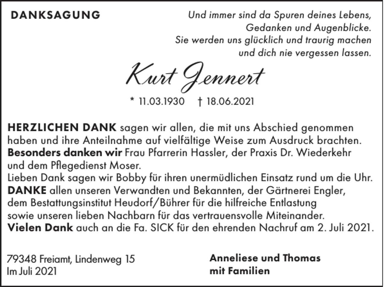 <p>DANKSAGUNG</p><p>Und immer sind da Spuren deines Lebens,<br />Gedanken und Augenblicke.<br />Sie werden uns glücklich und traurig machen<br />und dich nie vergessen lassen.</p><p>Kurt Jennert<br />* 11.03.1930</p><p>† 18.06.2021</p><p>HERZLICHEN DANK sagen wir allen, die mit uns Abschied genommen<br />haben und ihre Anteilnahme auf vielfältige Weise zum Ausdruck brachten.<br />Besonders danken wir Frau Pfarrerin Hassler, der Praxis Dr. Wiederkehr<br />und dem Pflegedienst Moser.<br />Lieben Dank sagen wir Bobby für ihren unermüdlichen Einsatz rund um die Uhr.<br />DANKE allen unseren Verwandten und Bekannten, der Gärtnerei Engler,<br />dem Bestattungsinstitut Heudorf/Bührer für die hilfreiche Entlastung<br />sowie unseren lieben Nachbarn für das vertrauensvolle Miteinander.<br />Vielen Dank auch an die Fa. SICK für den ehrenden Nachruf am 2. Juli 2021.<br />79348 Freiamt, Lindenweg 15<br />Im Juli 2021</p><p>Anneliese und Thomas<br />mit Familien</p>