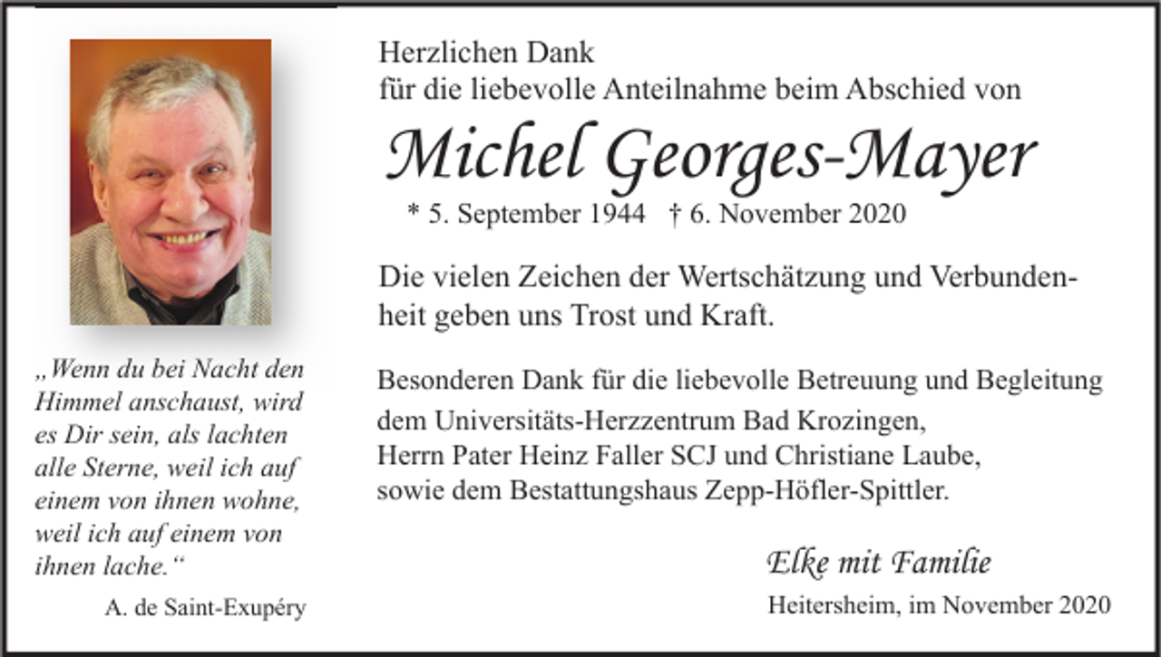 <p>Herzlichen Dank<br />für die liebevolle Anteilnahme beim Abschied von</p><p>Michel Georges-Mayer<br />* 5. September 1944 † 6. November 2020</p><p>Die vielen Zeichen der Wertschätzung und Verbundenheit geben uns Trost und Kraft.<br />„Wenn du bei Nacht den<br />Himmel anschaust, wird<br />es Dir sein, als lachten<br />alle Sterne, weil ich auf<br />einem von ihnen wohne,<br />weil ich auf einem von<br />ihnen lache.“<br />A. de Saint-Exupéry</p><p>Besonderen Dank für die liebevolle Betreuung und Begleitung<br />dem Universitäts-Herzzentrum Bad Krozingen,<br />Herrn Pater Heinz Faller SCJ und Christiane Laube,<br />sowie dem Bestattungshaus Zepp-Höfler-Spittler.</p><p>Elke mit Familie<br />Heitersheim, im November 2020</p>