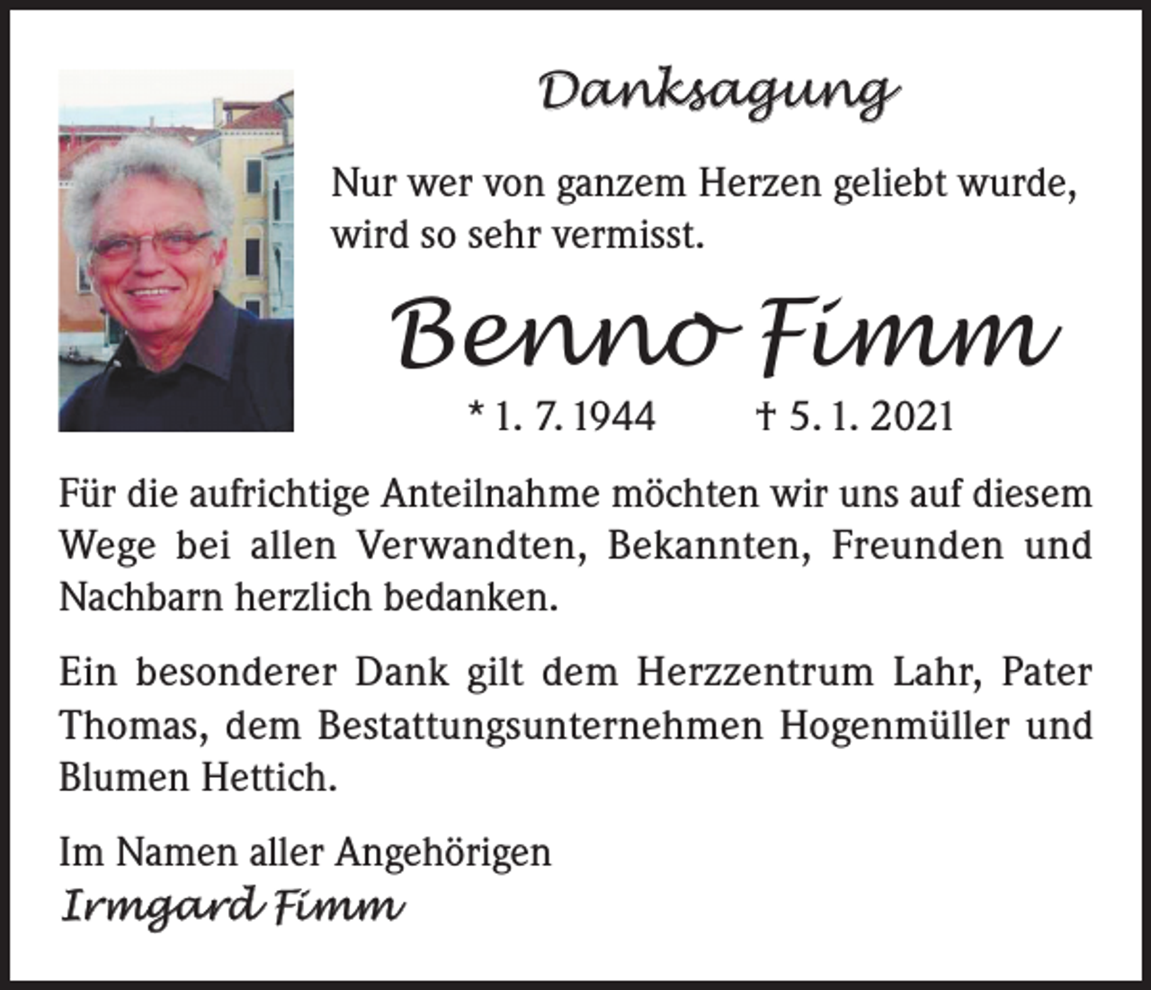 <p>Danksagung<br />Nur wer von ganzem Herzen geliebt wurde,<br />wird so sehr vermisst.</p><p>Benno Fimm<br />* 1. 7. 1944</p><p>† 5. 1. 2021</p><p>Für die aufrichtige Anteilnahme möchten wir uns auf diesem<br />Wege bei allen Verwandten, Bekannten, Freunden und<br />Nachbarn herzlich bedanken.<br />Ein besonderer Dank gilt dem Herzzentrum Lahr, Pater<br />Thomas, dem Bestattungsunternehmen Hogenmüller und<br />Blumen Hettich.<br />Im Namen aller Angehörigen<br />Irmgard Fimm</p>