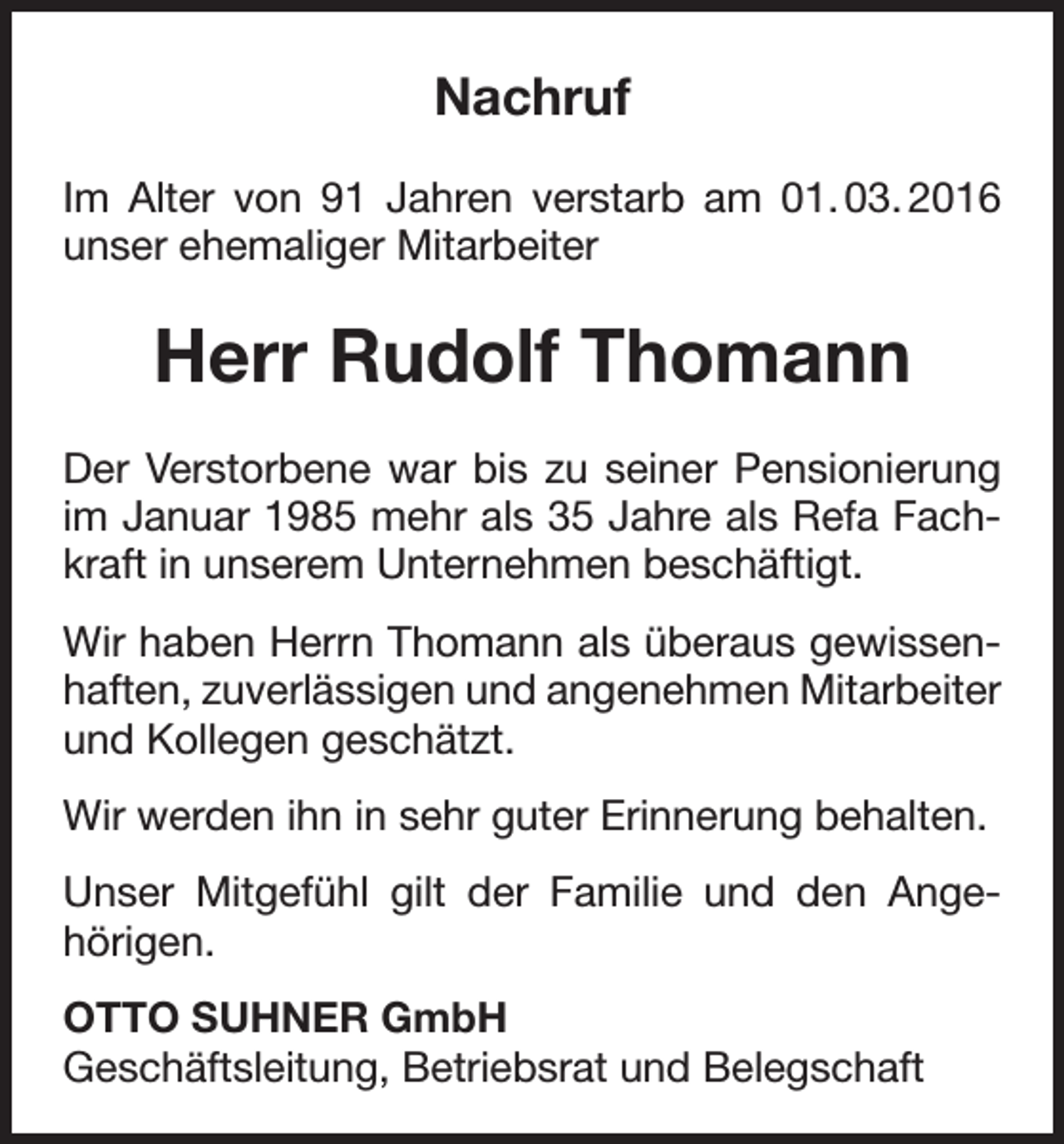<p>Nachruf<br />Im Alter von 91 Jahren verstarb am 01. 03. 2016<br />unser ehemaliger Mitarbeiter</p><p>Herr Rudolf Thomann<br />Der Verstorbene war bis zu seiner Pensionierung<br />im Januar 1985 mehr als 35 Jahre als Refa Fachkraft in unserem Unternehmen beschäftigt.<br />Wir haben Herrn Thomann als überaus gewissenhaften, zuverlässigen und angenehmen Mitarbeiter<br />und Kollegen geschätzt.<br />Wir werden ihn in sehr guter Erinnerung behalten.<br />Unser Mitgefühl gilt der Familie und den Angehörigen.<br />OTTO SUHNER GmbH<br />Geschäftsleitung, Betriebsrat und Belegschaft</p>