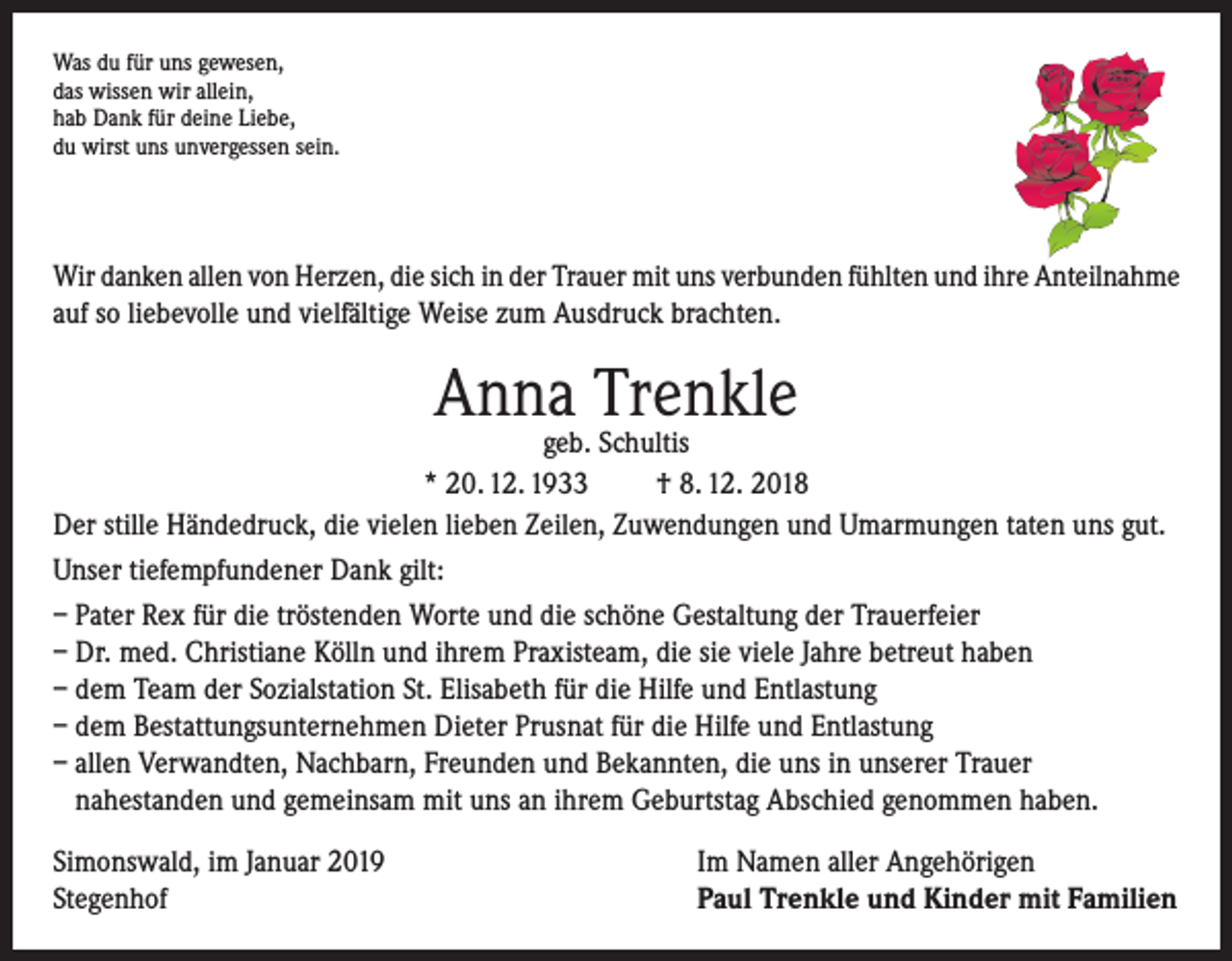<p>Was du für uns gewesen,<br />das wissen wir allein,<br />hab Dank für deine Liebe,<br />du wirst uns unvergessen sein.</p><p>Wir danken allen von Herzen, die sich in der Trauer mit uns verbunden fühlten und ihre Anteilnahme<br />auf so liebevolle und vielfältige Weise zum Ausdruck brachten.</p><p>Anna Trenkle</p><p>geb. Schultis<br />* 20. 12. 1933<br />† 8. 12. 2018<br />Der stille Händedruck, die vielen lieben Zeilen, Zuwendungen und Umarmungen taten uns gut.<br />Unser tiefempfundener Dank gilt:<br />– Pater Rex für die tröstenden Worte und die schöne Gestaltung der Trauerfeier<br />– Dr. med. Christiane Kölln und ihrem Praxisteam, die sie viele Jahre betreut haben<br />– dem Team der Sozialstation St. Elisabeth für die Hilfe und Entlastung<br />– dem Bestattungsunternehmen Dieter Prusnat für die Hilfe und Entlastung<br />– allen Verwandten, Nachbarn, Freunden und Bekannten, die uns in unserer Trauer<br />nahestanden und gemeinsam mit uns an ihrem Geburtstag Abschied genommen haben.<br />Simonswald, im Januar 2019<br />Stegenhof</p><p>Im Namen aller Angehörigen<br />Paul Trenkle und Kinder mit Familien</p>