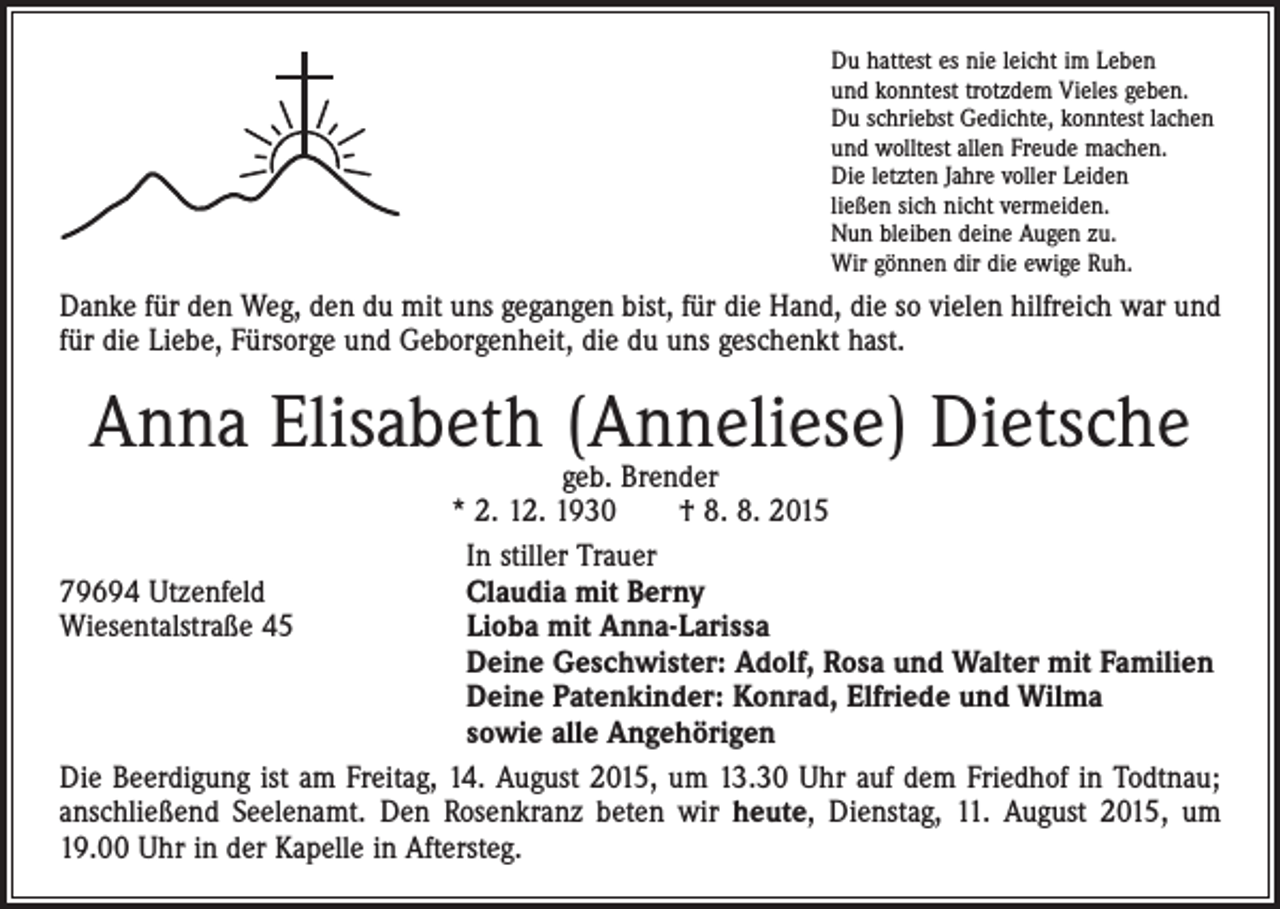 <p>Du hattest es nie leicht im Leben<br />und konntest trotzdem Vieles geben.<br />Du schriebst Gedichte, konntest lachen<br />und wolltest allen Freude machen.<br />Die letzten Jahre voller Leiden<br />ließen sich nicht vermeiden.<br />Nun bleiben deine Augen zu.<br />Wir gönnen dir die ewige Ruh.</p><p>Danke für den Weg, den du mit uns gegangen bist, für die Hand, die so vielen hilfreich war und<br />für die Liebe, Fürsorge und Geborgenheit, die du uns geschenkt hast.</p><p>Anna Elisabeth (Anneliese) Dietsche</p><p>geb. Brender<br />* 2. 12. 1930 † 8. 8. 2015</p><p>In stiller Trauer<br />79694 Utzenfeld<br />Claudia mit Berny<br />Wiesentalstraße 45<br />Lioba mit Anna-Larissa<br />Deine Geschwister: Adolf, Rosa und Walter mit Familien<br />Deine Patenkinder: Konrad, Elfriede und Wilma<br />sowie alle Angehörigen<br />Die Beerdigung ist am Freitag, 14. August 2015, um 13.30 Uhr auf dem Friedhof in Todtnau;<br />anschließend Seelenamt. Den Rosenkranz beten wir heute, Dienstag, 11. August 2015, um<br />19.00 Uhr in der Kapelle in Aftersteg.</p>