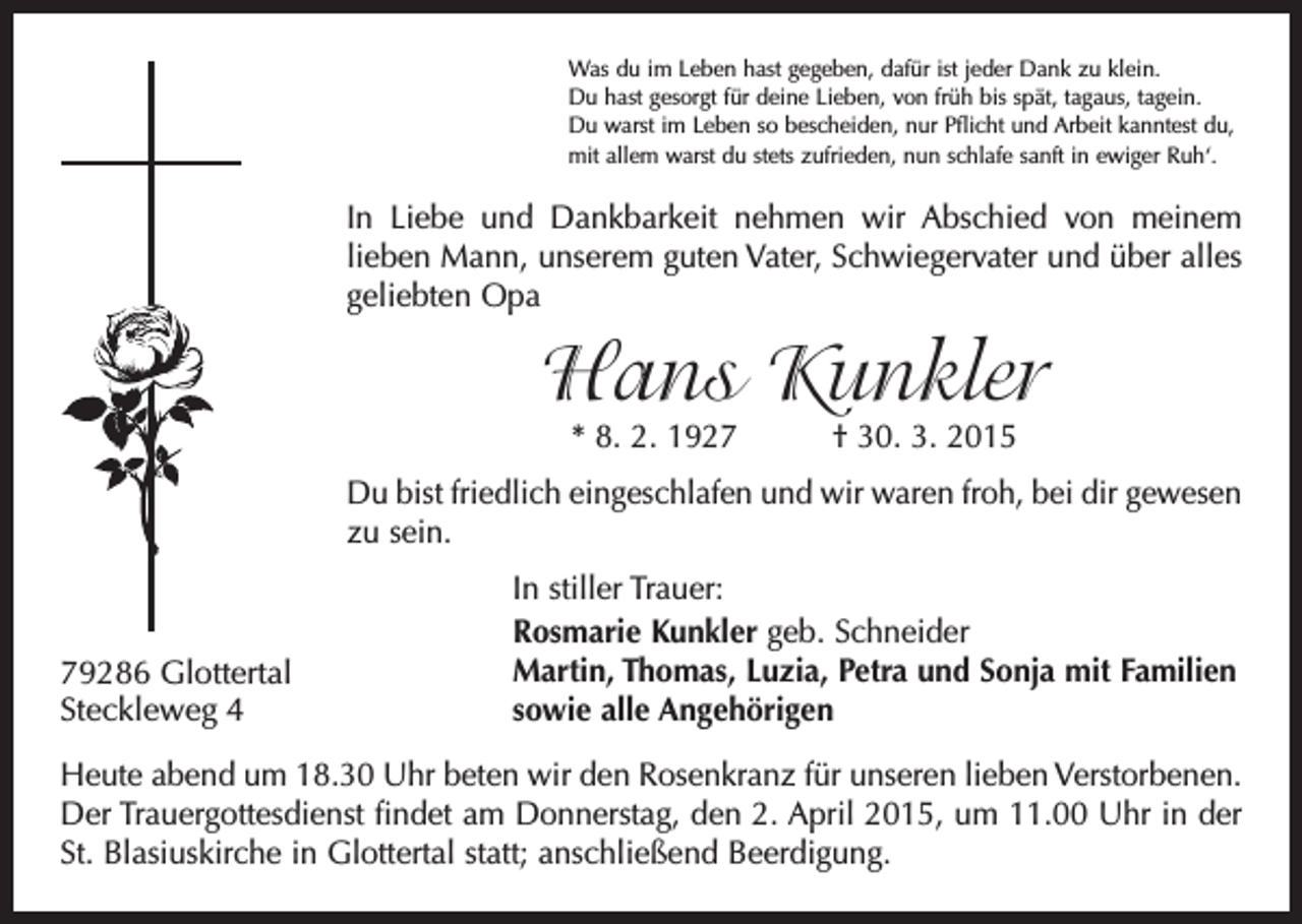 <p>Was du im Leben hast gegeben, dafür ist jeder Dank zu klein.<br />Du hast gesorgt für deine Lieben, von früh bis spät, tagaus, tagein.<br />Du warst im Leben so bescheiden, nur Pflicht und Arbeit kanntest du,<br />mit allem warst du stets zufrieden, nun schlafe sanft in ewiger Ruh‘.</p><p>In Liebe und Dankbarkeit nehmen wir Abschied von meinem<br />­lieben Mann, unserem guten Vater, Schwiegervater und über alles<br />geliebten Opa</p><p>Hans Kunkler<br />* 8. 2. 1927 † 30. 3. 2015</p><p>Du bist friedlich eingeschlafen und wir waren froh, bei dir gewesen<br />zu sein.</p><p>79286 Glottertal<br />Steckleweg 4</p><p>In stiller Trauer:<br />Rosmarie Kunkler geb. Schneider<br />Martin, Thomas, Luzia, Petra und Sonja mit Familien<br />sowie alle Angehörigen</p><p>Heute abend um 18.30 Uhr beten wir den Rosenkranz für unseren lieben Verstorbenen.<br />Der Trauergottesdienst findet am Donnerstag, den 2. April 2015, um 11.00 Uhr in der<br />St. Blasiuskirche in Glottertal statt; anschließend Beerdigung.</p>
