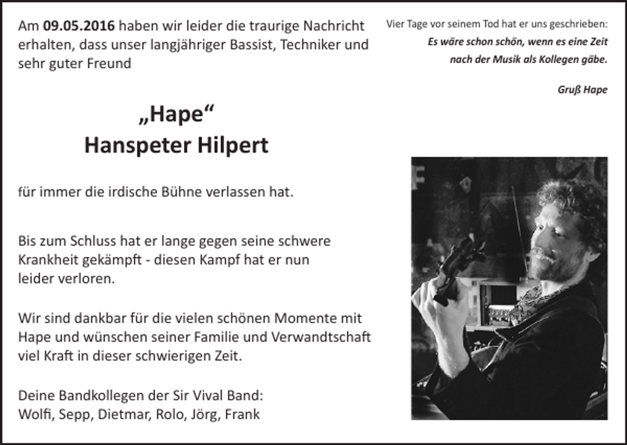 <p>Am 09.05.2016 haben wir leider die traurige Nachricht<br />erhalten, dass unser langjähriger Bassist, Techniker und<br />sehr guter Freund</p><p>„Hape“<br />Hanspeter Hilpert<br />für immer die irdische Bühne verlassen hat.</p><p>Bis zum Schluss hat er lange gegen seine schwere<br />­Krankheit ­gekämpft - diesen Kampf hat er nun<br />leider verloren.<br />Wir sind dankbar für die vielen schönen Momente mit<br />Hape und wünschen seiner Familie und Verwandtschaft<br />viel Kraft in dieser schwierigen Zeit.<br />Deine Bandkollegen der Sir Vival Band:<br />Wolfi, Sepp, Dietmar, Rolo, Jörg, Frank</p><p>Vier Tage vor seinem Tod hat er uns geschrieben:<br />Es wäre schon schön, wenn es eine Zeit<br />nach der Musik als Kollegen gäbe.<br />Gruß Hape</p>