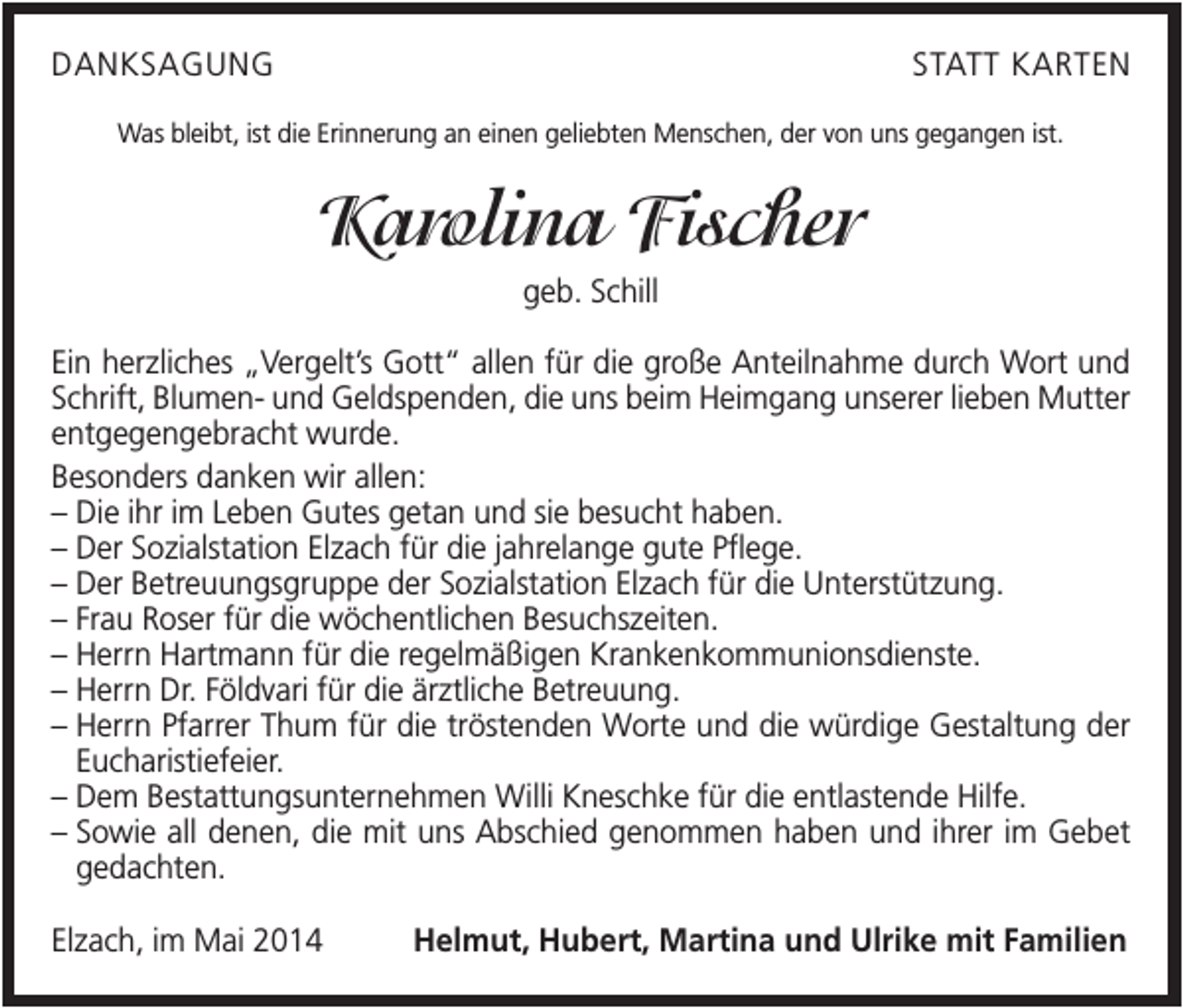 <p>DANKSAGUNG</p><p>STATT KARTEN</p><p>Was bleibt, ist die Erinnerung an einen geliebten Menschen, der von uns gegangen ist.</p><p>Karolina Fischer<br />geb. Schill<br />Ein herzliches „Vergelt’s Gott“ allen für die große Anteilnahme durch Wort und<br />Schrift, Blumen- und Geldspenden, die uns beim Heimgang unserer lieben Mutter<br />entgegengebracht wurde.<br />Besonders danken wir allen:<br />– Die ihr im Leben Gutes getan und sie besucht haben.<br />– Der Sozialstation Elzach für die jahrelange gute Pflege.<br />– Der Betreuungsgruppe der Sozialstation Elzach für die Unterstützung.<br />– Frau Roser für die wöchentlichen Besuchszeiten.<br />– Herrn Hartmann für die regelmäßigen Krankenkommunionsdienste.<br />– Herrn Dr. Földvari für die ärztliche Betreuung.<br />– Herrn Pfarrer Thum für die tröstenden Worte und die würdige Gestaltung der<br />Eucharistiefeier.<br />– Dem Bestattungsunternehmen Willi Kneschke für die entlastende Hilfe.<br />– Sowie all denen, die mit uns Abschied genommen haben und ihrer im Gebet<br />gedachten.<br />Elzach, im Mai 2014</p><p>Helmut, Hubert, Martina und Ulrike mit Familien</p>