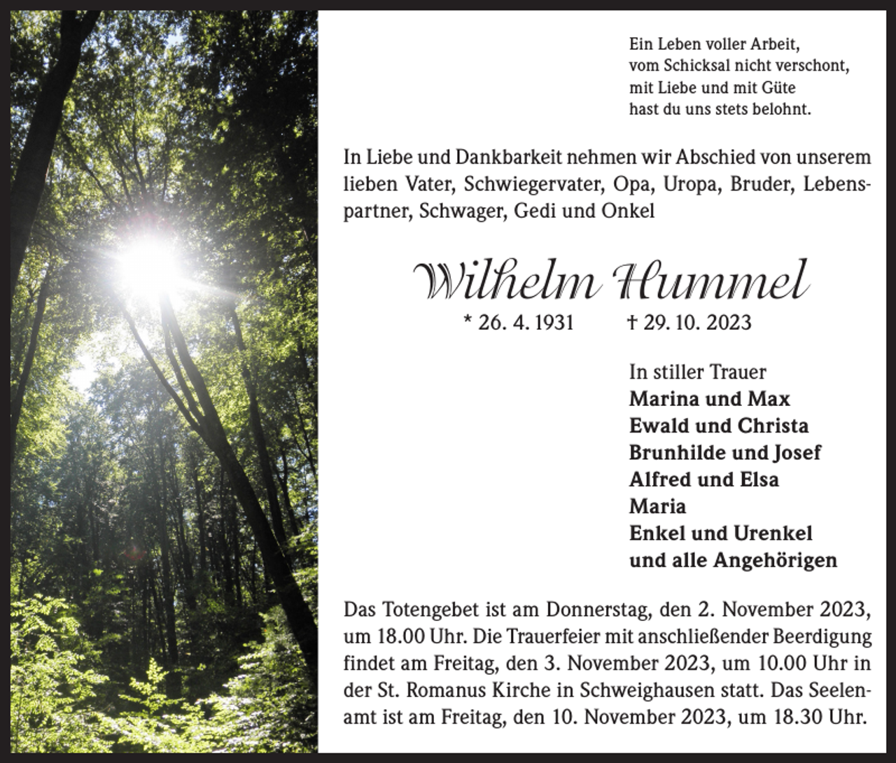 <p>Ein Leben voller Arbeit,<br />vom Schicksal nicht verschont,<br />mit Liebe und mit Güte<br />hast du uns stets belohnt.</p><p>In Liebe und Dankbarkeit nehmen wir Abschied von unserem<br />lieben Vater, Schwiegervater, Opa, Uropa, Bruder, Lebenspartner, Schwager, Gedi und Onkel</p><p>Wilhelm Hummel<br />* 26. 4. 1931</p><p>† 29. 10. 2023</p><p>In stiller Trauer<br />Marina und Max<br />Ewald und Christa<br />Brunhilde und Josef<br />Alfred und Elsa<br />Maria<br />Enkel und Urenkel<br />und alle Angehörigen<br />Das Totengebet ist am Donnerstag, den 2. November 2023,<br />um 18.00 Uhr. Die Trauerfeier mit anschließender Beerdigung<br />findet am Freitag, den 3. November 2023, um 10.00 Uhr in<br />der St. Romanus Kirche in Schweighausen statt. Das Seelenamt ist am Freitag, den 10. November 2023, um 18.30 Uhr.</p>