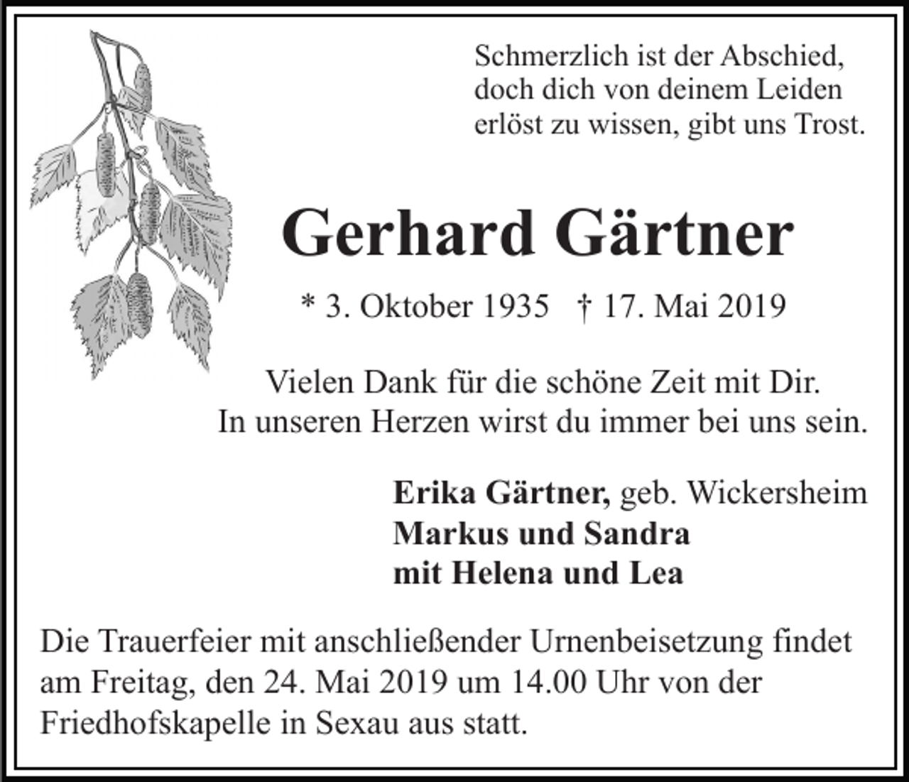 <p>Schmerzlich ist der Abschied,<br />doch dich von deinem Leiden<br />erlöst zu wissen, gibt uns Trost.</p><p>Gerhard Gärtner<br />* 3. Oktober 1935 † 17. Mai 2019<br />Vielen Dank für die schöne Zeit mit Dir.<br />In unseren Herzen wirst du immer bei uns sein.<br />Erika Gärtner, geb. Wickersheim<br />Markus und Sandra<br />mit Helena und Lea<br />Die Trauerfeier mit anschließender Urnenbeisetzung findet<br />am Freitag, den 24. Mai 2019 um 14.00 Uhr von der<br />Friedhofskapelle in Sexau aus statt.</p>