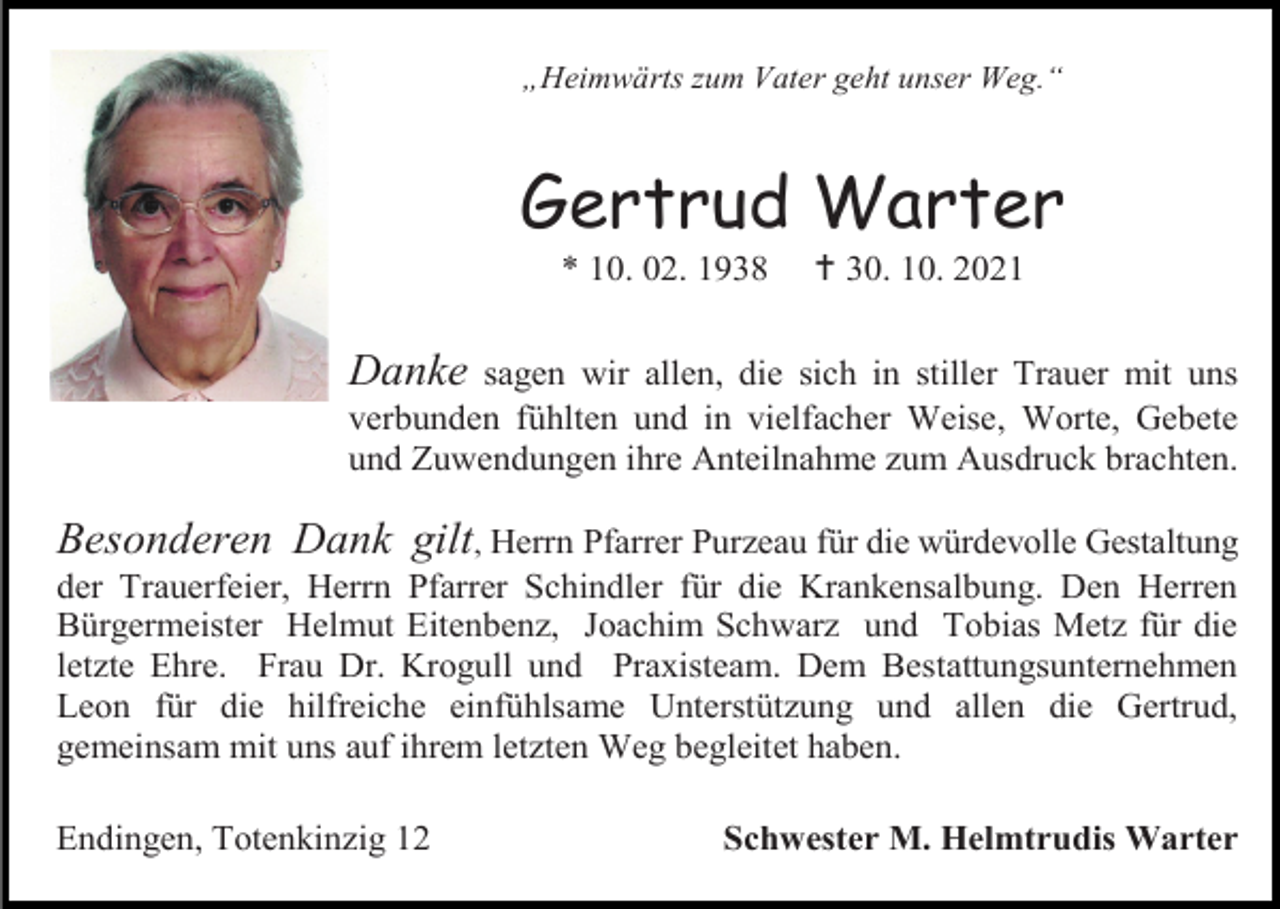 <p>„Heimwärts zum Vater geht unser Weg.“</p><p>Gertrud Warter<br />* 10. 02. 1938</p><p> 30. 10. 2021</p><p>Danke</p><p>sagen wir allen, die sich in stiller Trauer mit uns<br />verbunden fühlten und in vielfacher Weise, Worte, Gebete<br />und Zuwendungen ihre Anteilnahme zum Ausdruck brachten.</p><p>Besonderen Dank gilt, Herrn Pfarrer Purzeau für die würdevolle Gestaltung<br />der Trauerfeier, Herrn Pfarrer Schindler für die Krankensalbung. Den Herren<br />Bürgermeister Helmut Eitenbenz, Joachim Schwarz und Tobias Metz für die<br />letzte Ehre. Frau Dr. Krogull und Praxisteam. Dem Bestattungsunternehmen<br />Leon für die hilfreiche einfühlsame Unterstützung und allen die Gertrud,<br />gemeinsam mit uns auf ihrem letzten Weg begleitet haben.<br />Endingen, Totenkinzig 12</p><p>Schwester M. Helmtrudis Warter</p>