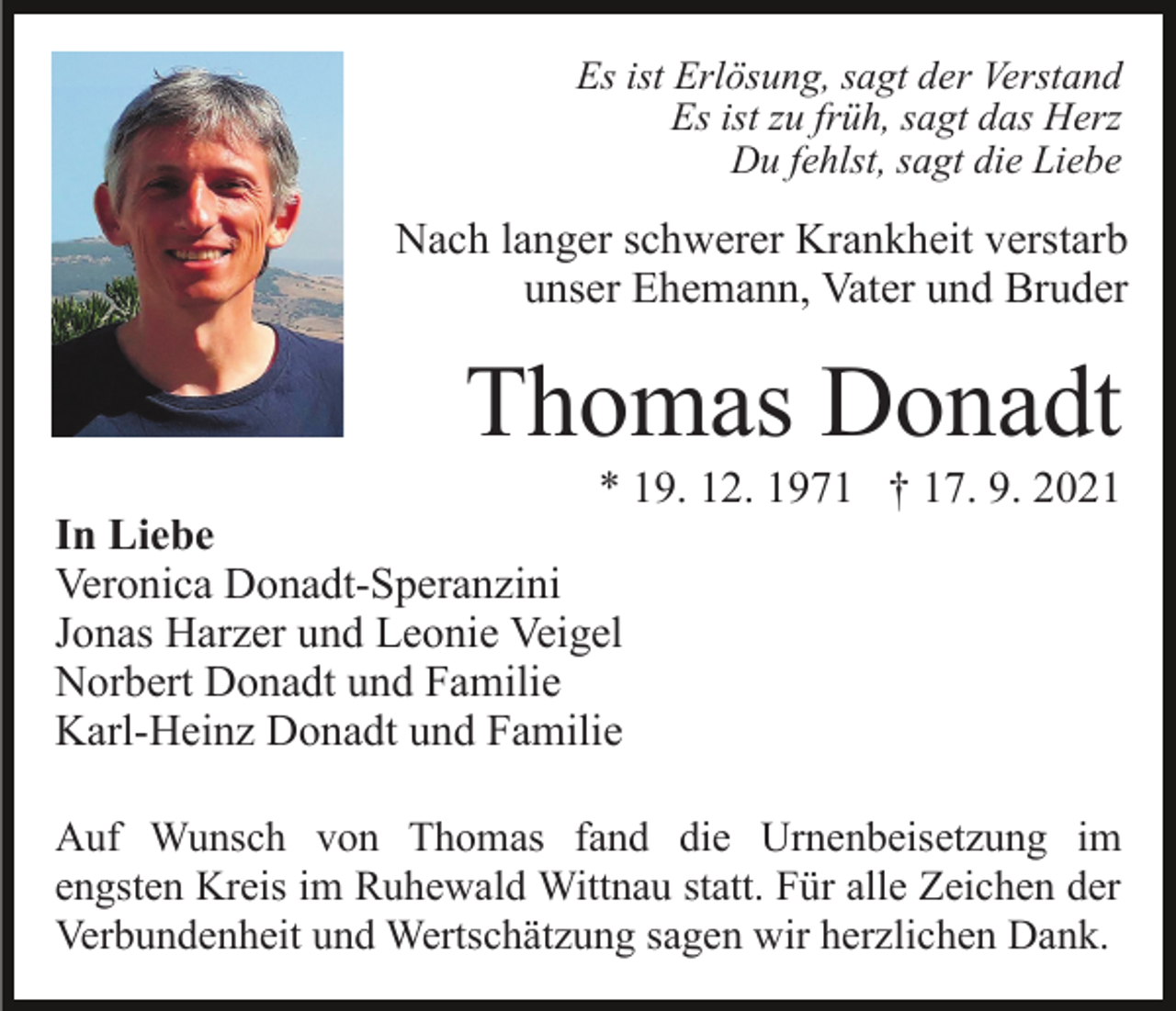<p>Es ist Erlösung, sagt der Verstand<br />Es ist zu früh, sagt das Herz<br />Du fehlst, sagt die Liebe</p><p>Nach langer schwerer Krankheit verstarb<br />unser Ehemann, Vater und Bruder</p><p>Thomas Donadt<br />* 19. 12. 1971 † 17. 9. 2021<br />In Liebe<br />Veronica Donadt-Speranzini<br />Jonas Harzer und Leonie Veigel<br />Norbert Donadt und Familie<br />Karl-Heinz Donadt und Familie<br />Auf Wunsch von Thomas fand die Urnenbeisetzung im<br />engsten Kreis im Ruhewald Wittnau statt. Für alle Zeichen der<br />Verbundenheit und Wertschätzung sagen wir herzlichen Dank.</p>