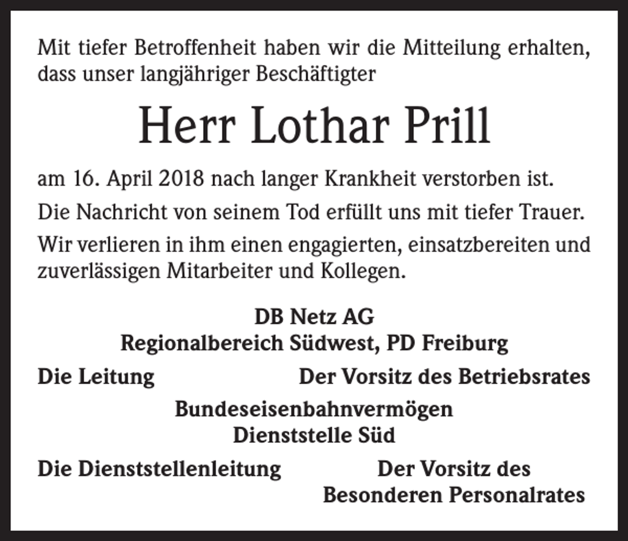 <p>Mit tiefer Betroffenheit haben wir die Mitteilung erhalten,<br />dass unser langjähriger Beschäftigter</p><p>Herr Lothar Prill<br />am 16. April 2018 nach langer Krankheit verstorben ist.<br />Die Nachricht von seinem Tod erfüllt uns mit tiefer Trauer.<br />Wir verlieren in ihm einen engagierten, einsatzbereiten und<br />zuverlässigen Mitarbeiter und Kollegen.<br />DB Netz AG<br />Regionalbereich Südwest, PD Freiburg<br />Die Leitung<br />Der Vorsitz des Betriebsrates<br />Bundeseisenbahnvermögen<br />Dienststelle Süd<br />Die Dienststellenleitung<br />Der Vorsitz des</p><p>Besonderen Personalrates</p>
