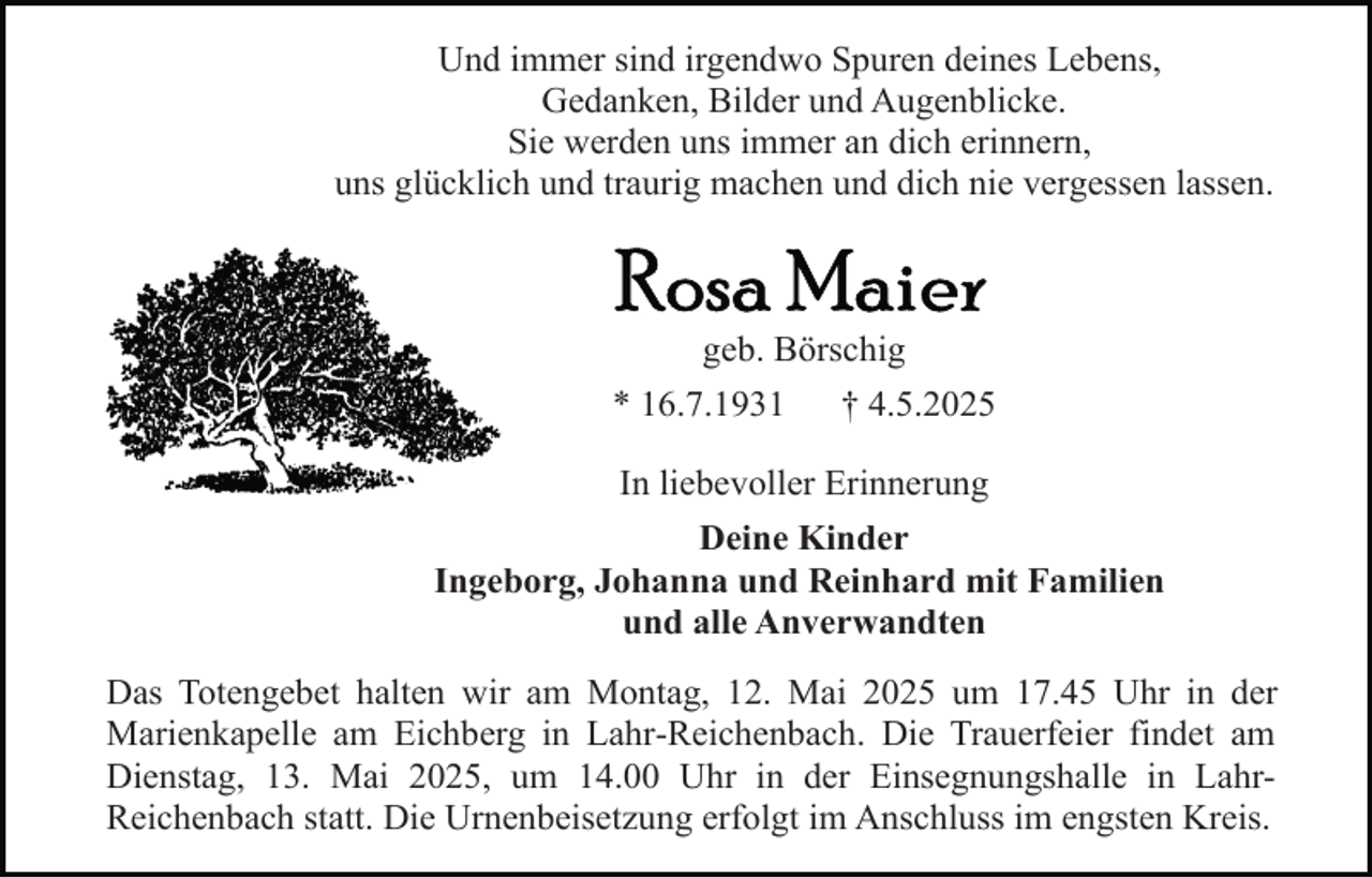 <p>Und immer sind irgendwo Spuren deines Lebens,<br />Gedanken, Bilder und Augenblicke.<br />Sie werden uns immer an dich erinnern,<br />uns glücklich und traurig machen und dich nie vergessen lassen.</p><p>geb. Börschig<br />* 16.7.1931</p><p>† 4.5.2025</p><p>In liebevoller Erinnerung<br />Deine Kinder<br />Ingeborg, Johanna und Reinhard mit Familien<br />und alle Anverwandten<br />Das Totengebet halten wir am Montag, 12. Mai 2025 um 17.45 Uhr in der<br />Marienkapelle am Eichberg in Lahr-Reichenbach. Die Trauerfeier findet am<br />Dienstag, 13. Mai 2025, um 14.00 Uhr in der Einsegnungshalle in LahrReichenbach statt. Die Urnenbeisetzung erfolgt im Anschluss im engsten Kreis.</p>