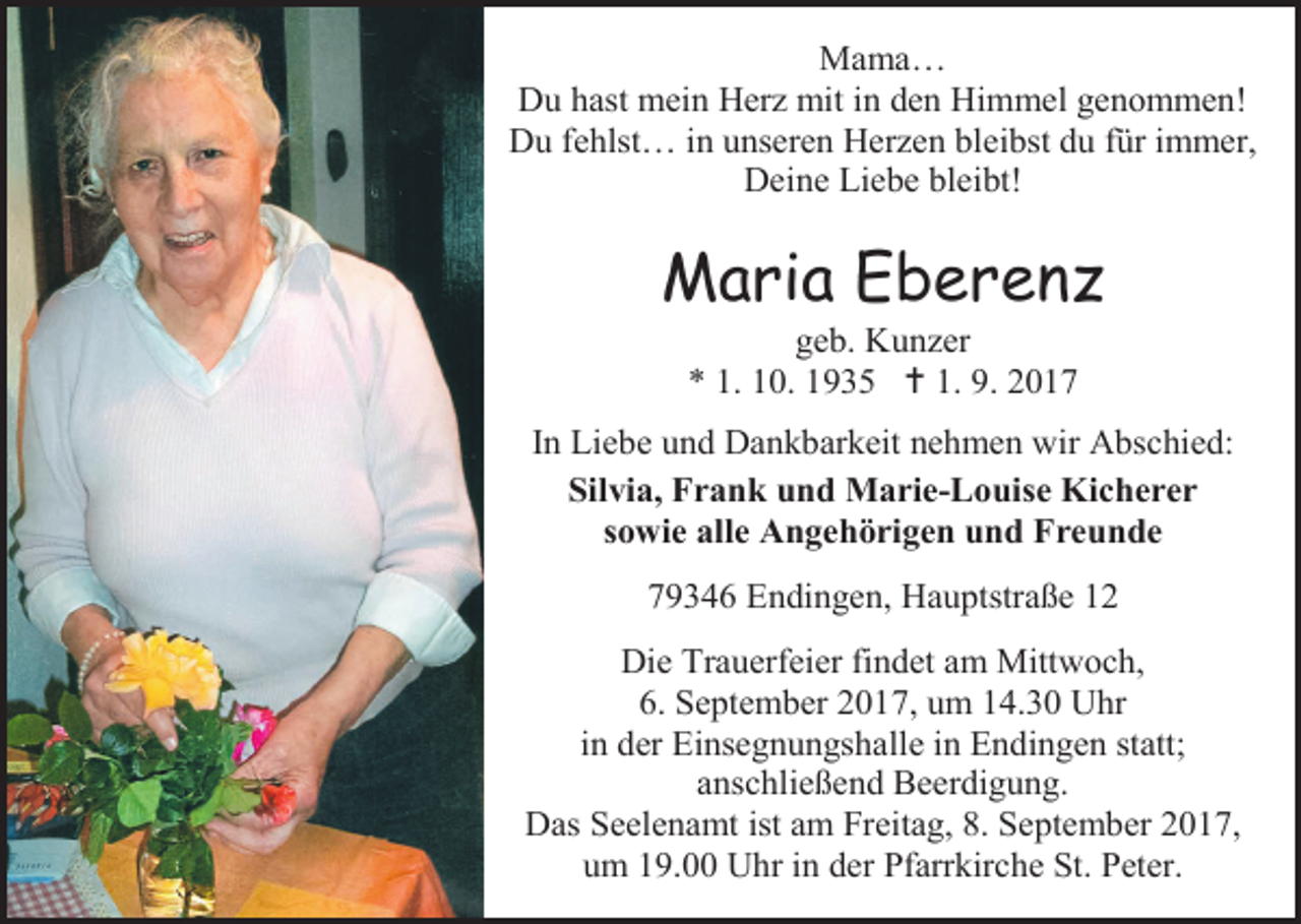 <p>Mama…<br />Du hast mein Herz mit in den Himmel genommen!<br />Du fehlst… in unseren Herzen bleibst du für immer,<br />Deine Liebe bleibt!</p><p>Maria Eberenz<br />geb. Kunzer<br />* 1. 10. 1935  1. 9. 2017</p><p>In Liebe und Dankbarkeit nehmen wir Abschied:<br />Silvia, Frank und Marie-Louise Kicherer<br />sowie alle Angehörigen und Freunde<br />79346 Endingen, Hauptstraße 12<br />Die Trauerfeier findet am Mittwoch,<br />6. September 2017, um 14.30 Uhr<br />in der Einsegnungshalle in Endingen statt;<br />anschließend Beerdigung.<br />Das Seelenamt ist am Freitag, 8. September 2017,<br />um 19.00 Uhr in der Pfarrkirche St. Peter.</p>