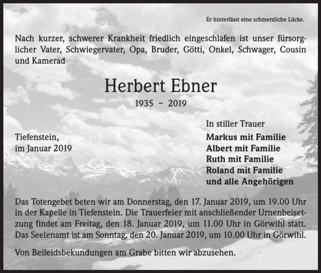 <p>Er hinterlässt eine schmerzliche Lücke.</p><p>Nach kurzer, schwerer Krankheit friedlich eingeschlafen ist unser fürsorg­<br />licher Vater, Schwiegervater, Opa, Bruder, Götti, Onkel, Schwager, Cousin<br />und Kamerad</p><p>Herbert Ebner<br />1935 – 2019</p><p>Tiefenstein,<br />im Januar 2019</p><p>In stiller Trauer<br />Markus mit Familie<br />Albert mit Familie<br />Ruth mit Familie<br />Roland mit Familie<br />und alle Angehörigen</p><p>Das Totengebet beten wir am Donnerstag, den 17. Januar 2019, um 19.00 Uhr<br />in der Kapelle in Tiefenstein. Die Trauerfeier mit anschließender Urnenbeiset­<br />zung findet am Freitag, den 18. Januar 2019, um 11.00 Uhr in Görwihl statt.<br />Das­­Seelenamt ist am Sonntag, den 20. Januar 2019, um 10.00 Uhr in Görwihl.<br />Von Beileidsbekundungen am Grabe bitten wir abzusehen.</p>
