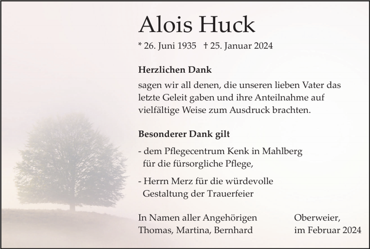 <p>Alois Huck<br />* 26. Juni 1935 † 25. Januar 2024<br />Herzlichen Dank<br />sagen wir all denen, die unseren lieben Vater das<br />letzte Geleit gaben und ihre Anteilnahme auf<br />vielfältige Weise zum Ausdruck brachten.<br />Besonderer Dank gilt<br />­ dem Pﬂegecentrum Kenk in Mahlberg<br />für die fürsorgliche Pﬂege,<br />­ Herrn Merz für die würdevolle<br />Gestaltung der Trauerfeier<br />In Namen aller Angehörigen<br />Thomas, Martina, Bernhard</p><p>Oberweier,<br />im Februar 2024</p>