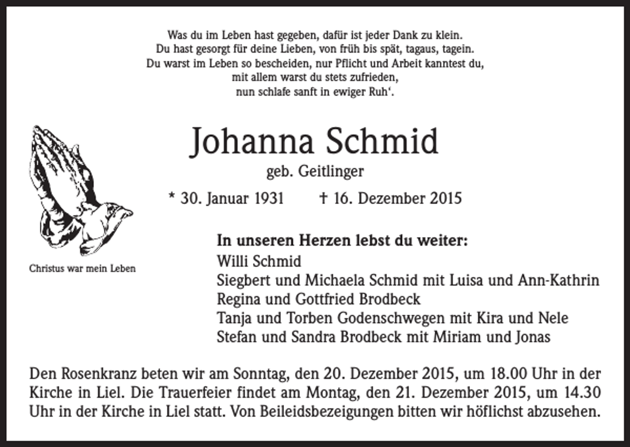 <p>Was du im Leben hast gegeben, dafür ist jeder Dank zu klein.<br />Du hast gesorgt für deine Lieben, von früh bis spät, tagaus, tagein.<br />Du warst im Leben so bescheiden, nur Pflicht und Arbeit kanntest du,<br />mit allem warst du stets zufrieden,<br />nun schlafe sanft in ewiger Ruh‘.</p><p>Johanna Schmid<br />geb. Geitlinger</p><p>* 30. Januar 1931 † 16. Dezember 2015</p><p>Christus war mein Leben</p><p>In unseren Herzen lebst du weiter:<br />Willi Schmid<br />Siegbert und Michaela Schmid mit Luisa und Ann-Kathrin<br />Regina und Gottfried Brodbeck<br />Tanja und Torben Godenschwegen mit Kira und Nele<br />Stefan und Sandra Brodbeck mit Miriam und Jonas</p><p>Den Rosenkranz beten wir am Sonntag, den 20. Dezember 2015, um 18.00 Uhr in der<br />Kirche in Liel. Die Trauerfeier findet am Montag, den 21. Dezember 2015, um 14.30<br />Uhr in der Kirche in Liel statt. Von Beileidsbezeigungen bitten wir höflichst abzusehen.</p>