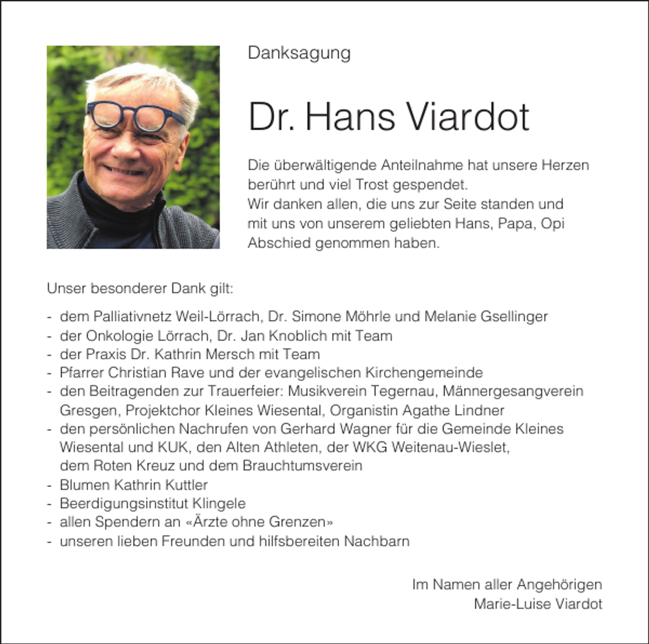 <p>Danksagung</p><p>Dr. Hans Viardot<br />Die überwältigende Anteilnahme hat unsere Herzen<br />berührt und viel Trost gespendet.<br />Wir danken allen, die uns zur Seite standen und<br />mit uns von unserem geliebten Hans, Papa, Opi<br />Abschied genommen haben.<br />Unser besonderer Dank gilt:<br />-</p><p>-</p><p>dem Palliativnetz Weil-Lörrach, Dr. Simone Möhrle und Melanie Gsellinger<br />der Onkologie Lörrach, Dr. Jan Knoblich mit Team<br />der Praxis Dr. Kathrin Mersch mit Team<br />Pfarrer Christian Rave und der evangelischen Kirchengemeinde<br />den Beitragenden zur Trauerfeier: Musikverein Tegernau, Männergesangverein<br />Gresgen, Projektchor Kleines Wiesental, Organistin Agathe Lindner<br />den persönlichen Nachrufen von Gerhard Wagner für die Gemeinde Kleines<br />Wiesental und KUK, den Alten Athleten, der WKG Weitenau-Wieslet,<br />dem Roten Kreuz und dem Brauchtumsverein<br />Blumen Kathrin Kuttler<br />Beerdigungsinstitut Klingele<br />allen Spendern an «Ärzte ohne Grenzen»<br />unseren lieben Freunden und hilfsbereiten Nachbarn<br />Im Namen aller Angehörigen<br />Marie-Luise Viardot</p>