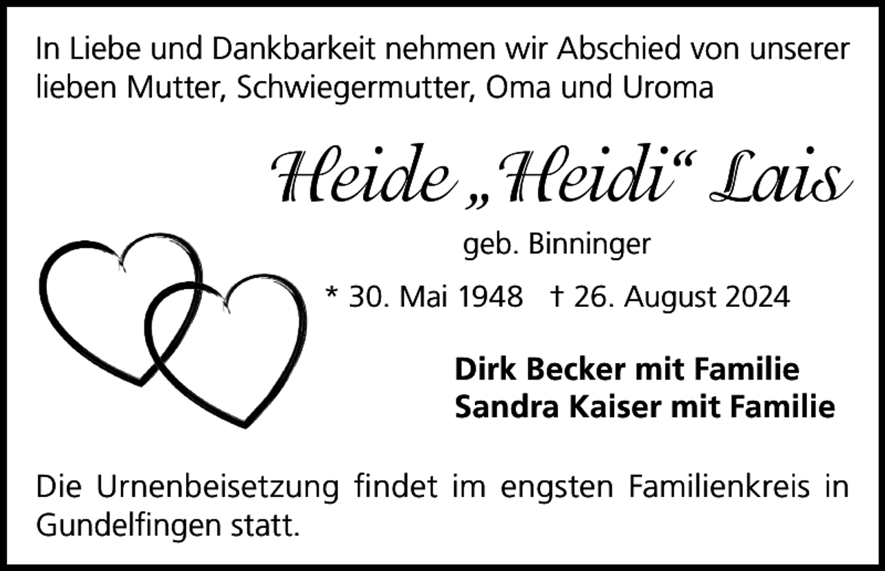 <p>In Liebe und Dankbarkeit nehmen wir Abschied von unserer<br />lieben Mutter, Schwiegermutter, Oma und Uroma</p><p>Heide „Heidi“ Lais<br />geb. Binninger<br />* 30. Mai 1948 † 26. August 2024</p><p>Dirk Becker mit Familie<br />Sandra Kaiser mit Familie<br />Die Urnenbeisetzung findet im engsten Familienkreis in<br />Gundelfingen statt.</p>
