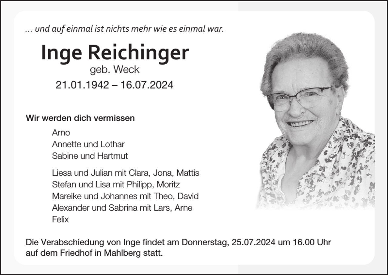 <p>... und auf einmal ist nichts mehr wie es einmal war.</p><p>Inge Reichinger<br />geb. Weck<br />21.01.1942 – 16.07.2024</p><p>Wir werden dich vermissen<br />Arno</p><p>Annette und Lothar</p><p>Sabine und Hartmut</p><p>Liesa und Julian mit Clara, Jona, Mattis</p><p>Stefan und Lisa mit Philipp, Moritz</p><p>Mareike und Johannes mit Theo, David</p><p>Alexander und Sabrina mit Lars, Arne<br />Felix</p><p>Die Verabschiedung von Inge findet am Donnerstag, 25.07.2024 um 16.00 Uhr<br />auf dem Friedhof in Mahlberg statt.</p>