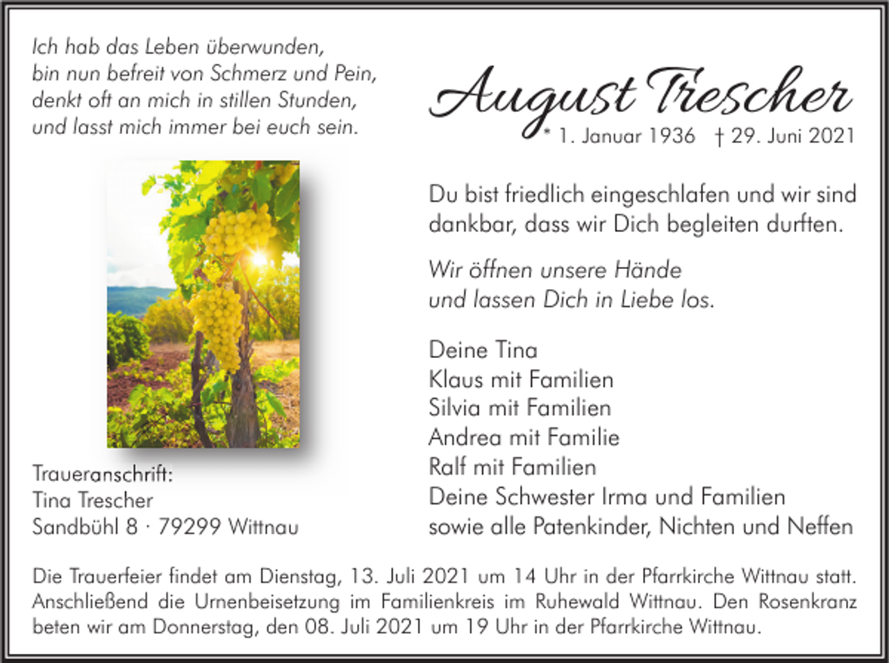 <p>Ich hab das Leben überwunden,<br />bin nun befreit von Schmerz und Pein,<br />denkt oft an mich in stillen Stunden,<br />und lasst mich immer bei euch sein.</p><p>August Trescher</p><p>* 1. Januar 1936 † 29. Juni 2021</p><p>Du bist friedlich eingeschlafen und wir sind<br />dankbar, dass wir Dich begleiten durften.<br />Wir öffnen unsere Hände<br />und lassen Dich in Liebe los.</p><p>Traueranschrift:<br />Tina Trescher<br />Sandbühl 8 · 79299 Wittnau</p><p>Deine Tina<br />Klaus mit Familien<br />Silvia mit Familien<br />Andrea mit Familie<br />Ralf mit Familien<br />Deine Schwester Irma und Familien<br />sowie alle Patenkinder, Nichten und Neffen</p><p>Die Trauerfeier findet am Dienstag, 13. Juli 2021 um 14 Uhr in der Pfarrkirche Wittnau statt.<br />Anschließend die Urnenbeisetzung im Familienkreis im Ruhewald Wittnau. Den Rosenkranz<br />beten wir am Donnerstag, den 08. Juli 2021 um 19 Uhr in der Pfarrkirche Wittnau.</p>