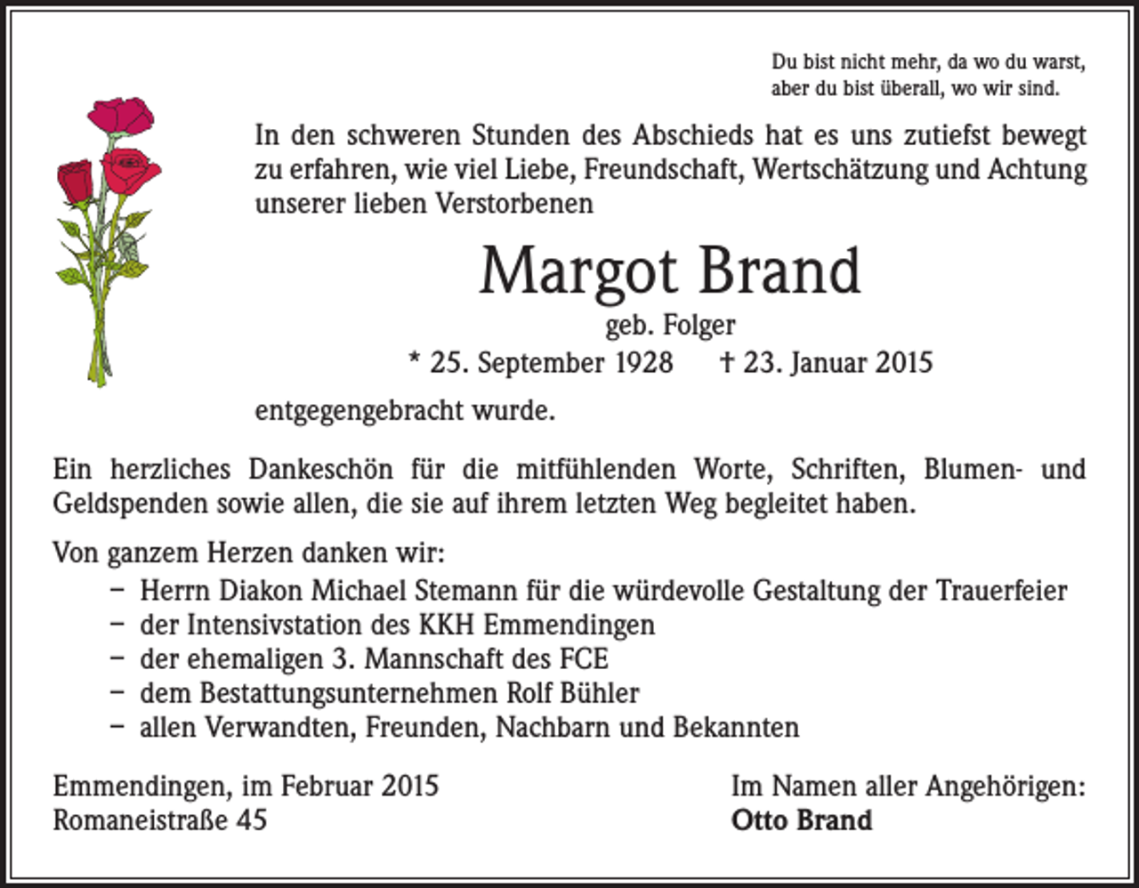 <p>Du bist nicht mehr, da wo du warst,<br />aber du bist überall, wo wir sind.</p><p>In den schweren Stunden des Abschieds hat es uns zutiefst bewegt<br />zu erfahren, wie viel Liebe, Freundschaft, Wertschätzung und Achtung<br />unserer lieben Verstorbenen</p><p>Margot Brand</p><p>geb. Folger<br />* 25. September 1928 † 23. Januar 2015<br />entgegengebracht wurde.<br />Ein herzliches Dankeschön für die mitfühlenden Worte, Schriften, Blumen- und<br />­Geldspenden sowie allen, die sie auf ihrem letzten Weg begleitet haben.<br />Von ganzem Herzen danken wir:<br />– Herrn Diakon Michael Stemann für die würdevolle Gestaltung der Trauerfeier<br />– der Intensivstation des KKH Emmendingen<br />– der ehemaligen 3. Mannschaft des FCE<br />– dem Bestattungsunternehmen Rolf Bühler<br />– allen Verwandten, Freunden, Nachbarn und Bekannten<br />Emmendingen, im Februar 2015<br />Romaneistraße 45</p><p>Im Namen aller Angehörigen:<br />Otto Brand</p>