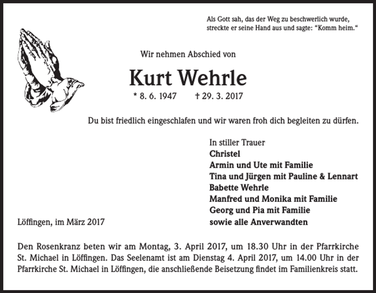 <p>Als Gott sah, das der Weg zu beschwerlich wurde,<br />streckte er seine Hand aus und sagte: “Komm heim.“</p><p>Wir nehmen Abschied von</p><p>Kurt Wehrle<br />* 8. 6. 1947 † 29. 3. 2017</p><p>Du bist friedlich eingeschlafen und wir waren froh dich begleiten zu dürfen.</p><p>Löffingen, im März 2017</p><p>In stiller Trauer<br />Christel<br />Armin und Ute mit Familie<br />Tina und Jürgen mit Pauline &amp; Lennart<br />Babette Wehrle<br />Manfred und Monika mit Familie<br />Georg und Pia mit Familie<br />sowie alle Anverwandten</p><p>Den Rosenkranz beten wir am Montag, 3. April 2017, um 18.30 Uhr in der Pfarrkirche<br />St. Michael in Löffingen. Das Seelenamt ist am Dienstag 4. April 2017, um 14.00 Uhr in der<br />Pfarrkirche St. Michael in Löffingen, die anschließende Beisetzung findet im Familienkreis statt.</p>