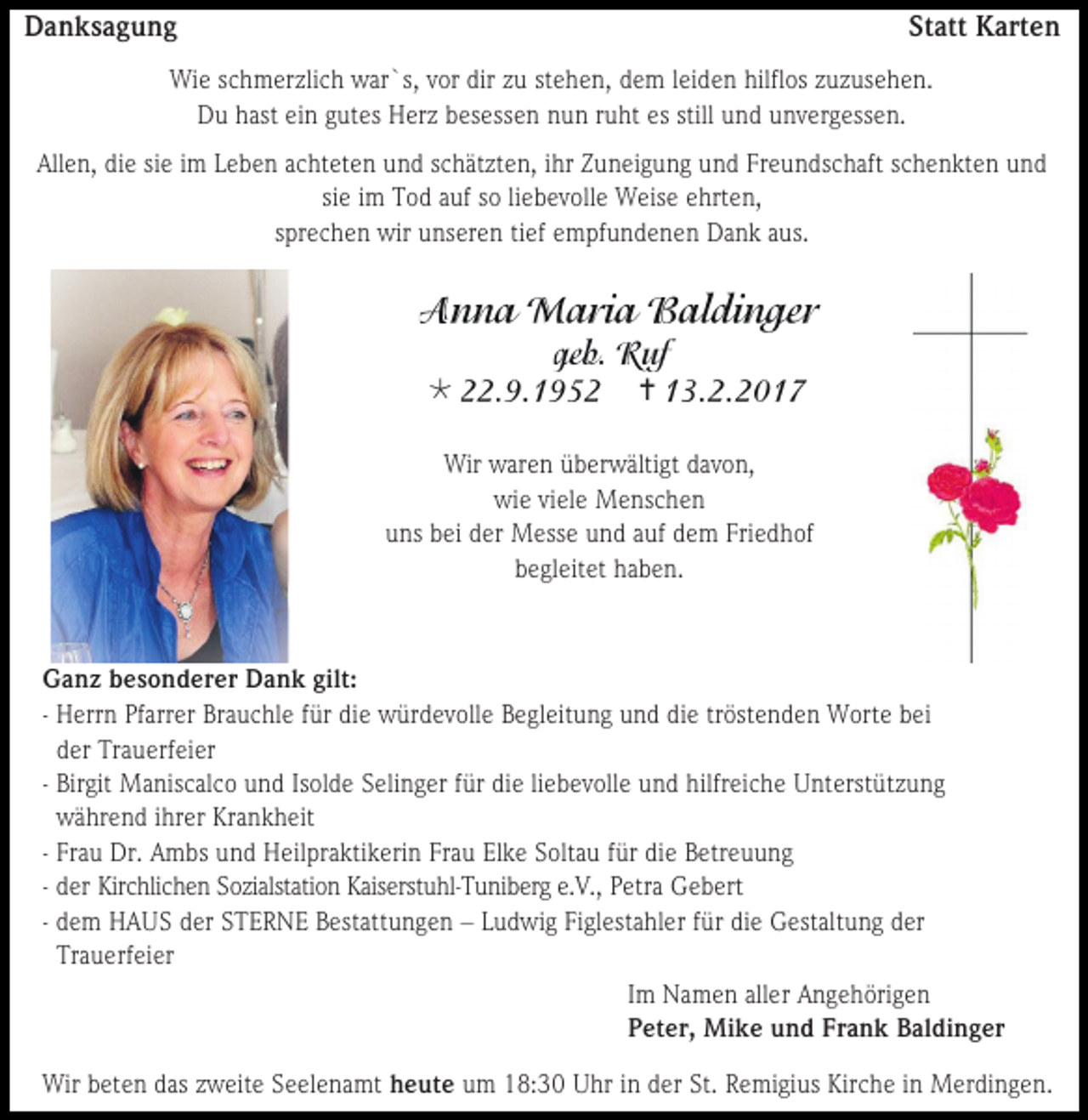 <p>Danksagung</p><p>Statt Karten</p><p>Wie schmerzlich war`s, vor dir zu stehen, dem leiden hilflos zuzusehen.<br />Du hast ein gutes Herz besessen nun ruht es still und unvergessen.<br />Allen, die sie im Leben achteten und schätzten, ihr Zuneigung und Freundschaft schenkten und<br />sie im Tod auf so liebevolle Weise ehrten,<br />sprechen wir unseren tief empfundenen Dank aus.</p><p></p><p></p><p>Wir waren überwältigt davon,<br />wie viele Menschen<br />uns bei der Messe und auf dem Friedhof<br />begleitet haben.</p><p>Ganz besonderer Dank gilt:<br />- Herrn Pfarrer Brauchle für die würdevolle Begleitung und die tröstenden Worte bei<br />der Trauerfeier<br />- Birgit Maniscalco und Isolde Selinger für die liebevolle und hilfreiche Unterstützung<br />während ihrer Krankheit<br />- Frau Dr. Ambs und Heilpraktikerin Frau Elke Soltau für die Betreuung<br />- der Kirchlichen Sozialstation Kaiserstuhl-Tuniberg e.V., Petra Gebert<br />- dem HAUS der STERNE Bestattungen – Ludwig Figlestahler für die Gestaltung der<br />Trauerfeier<br />Im Namen aller Angehörigen<br />Peter, Mike und Frank Baldinger<br />Wir beten das zweite Seelenamt heute um 18:30 Uhr in der St. Remigius Kirche in Merdingen.</p>
