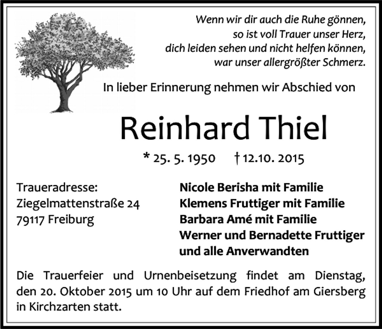 <p>Wenn wir dir auch die Ruhe gönnen,<br />so ist voll Trauer unser Herz,<br />dich leiden sehen und nicht helfen können,<br />war unser allergrößter Schmerz.</p><p>In lieber Erinnerung nehmen wir Abschied von</p><p>Reinhard Thiel<br />* 25. 5. 1950</p><p>Traueradresse:<br />Ziegelmattenstraße 24<br />79117 Freiburg</p><p>† 12.10. 2015</p><p>Nicole Berisha mit Familie<br />Klemens Fruttiger mit Familie<br />Barbara Amé mit Familie<br />Werner und Bernadette Fruttiger<br />und alle Anverwandten</p><p>Die Trauerfeier und Urnenbeisetzung findet am Dienstag,<br />den 20. Oktober 2015 um 10 Uhr auf dem Friedhof am Giersberg<br />in Kirchzarten statt.</p>