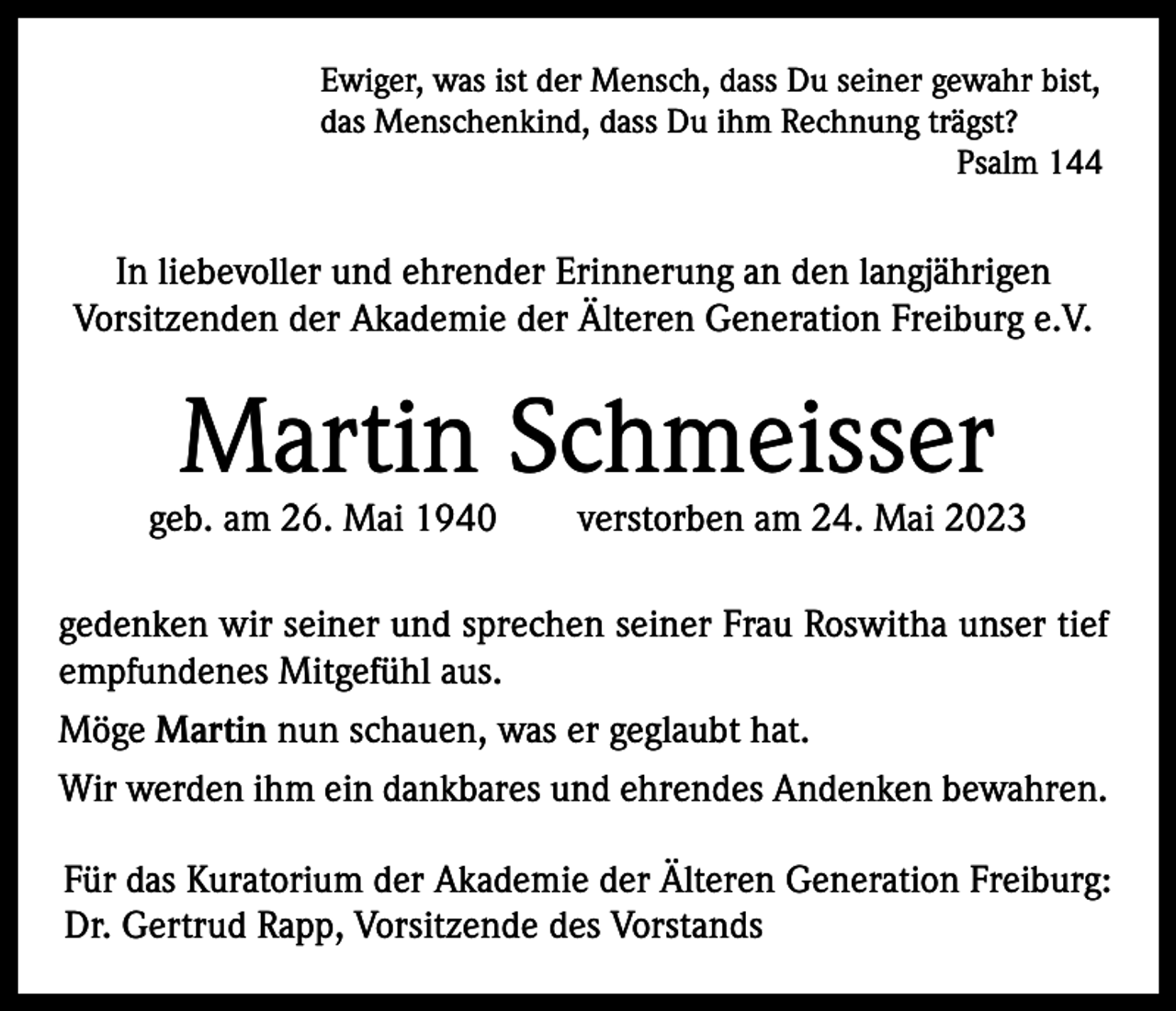 <p>Ewiger, was ist der Mensch, dass Du seiner gewahr bist,<br />das Menschenkind, dass Du ihm Rechnung trägst?</p><p>Psalm 144</p><p>In liebevoller und ehrender Erinnerung an den langjährigen<br />Vorsitzenden der Akademie der Älteren Generation Freiburg e.V.</p><p>Martin Schmeisser</p><p>geb. am 26. Mai 1940</p><p>verstorben am 24. Mai 2023</p><p>gedenken wir seiner und sprechen seiner Frau Roswitha unser tief<br />empfundenes Mitgefühl aus.<br />Möge Martin nun schauen, was er geglaubt hat.<br />Wir werden ihm ein dankbares und ehrendes Andenken bewahren.<br />Für das Kuratorium der Akademie der Älteren Generation Freiburg:<br />Dr. Gertrud Rapp, Vorsitzende des Vorstands</p>