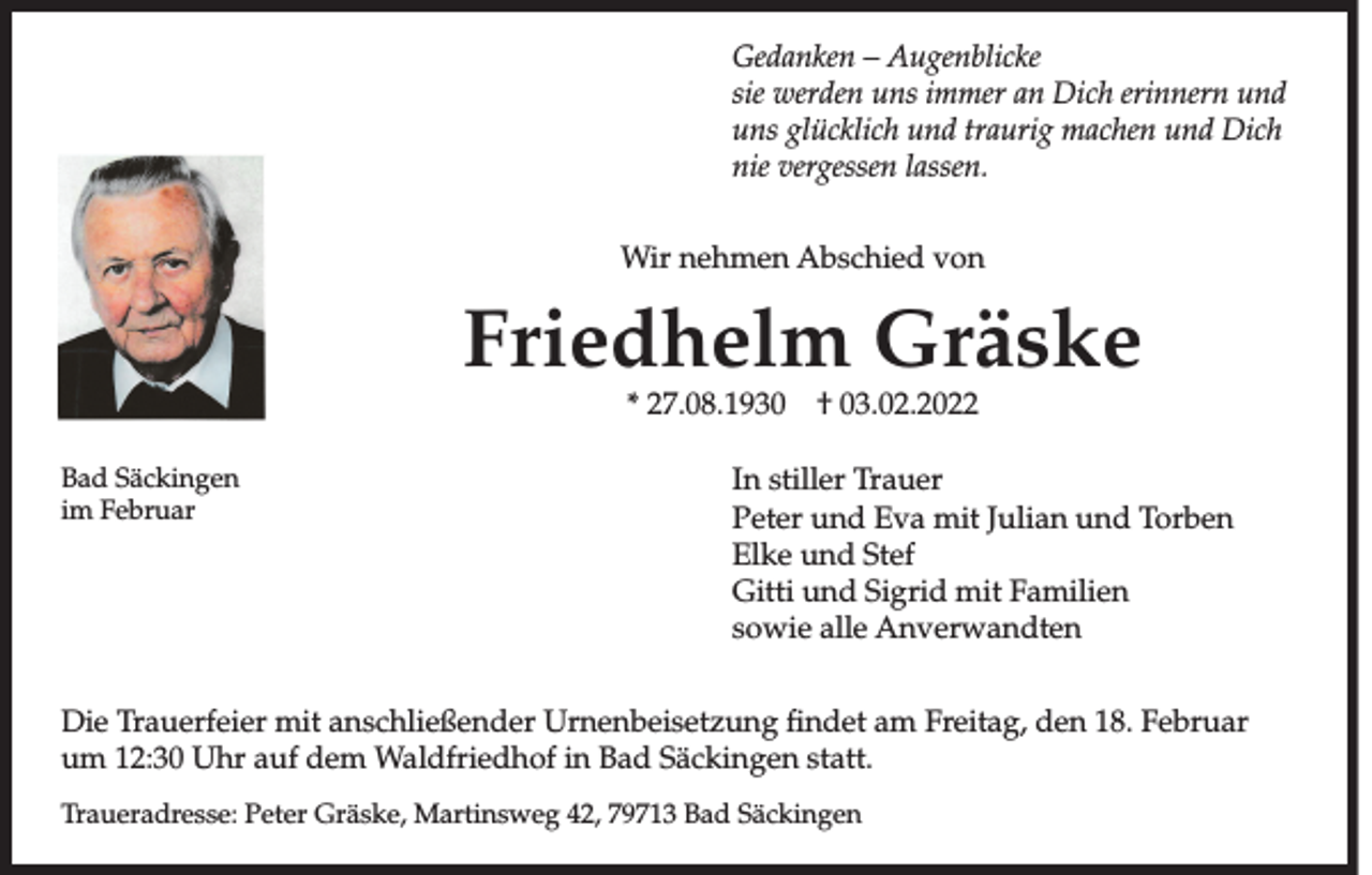 <p>Gedanken – Augenblicke<br />sie werden uns immer an Dich erinnern und<br />uns glücklich und traurig machen und Dich<br />nie vergessen lassen.<br />Wir nehmen Abschied von</p><p>Friedhelm Gräske<br />* 27.08.1930 † 03.02.2022</p><p>Bad Säckingen<br />im Februar</p><p>In stiller Trauer<br />Peter und Eva mit Julian und Torben<br />Elke und Stef<br />Gitti und Sigrid mit Familien<br />sowie alle Anverwandten</p><p>Die Trauerfeier mit anschließender Urnenbeisetzung findet am Freitag, den 18. Februar<br />um 12:30 Uhr auf dem Waldfriedhof in Bad Säckingen statt.<br />Traueradresse: Peter Gräske, Martinsweg 42, 79713 Bad Säckingen</p>