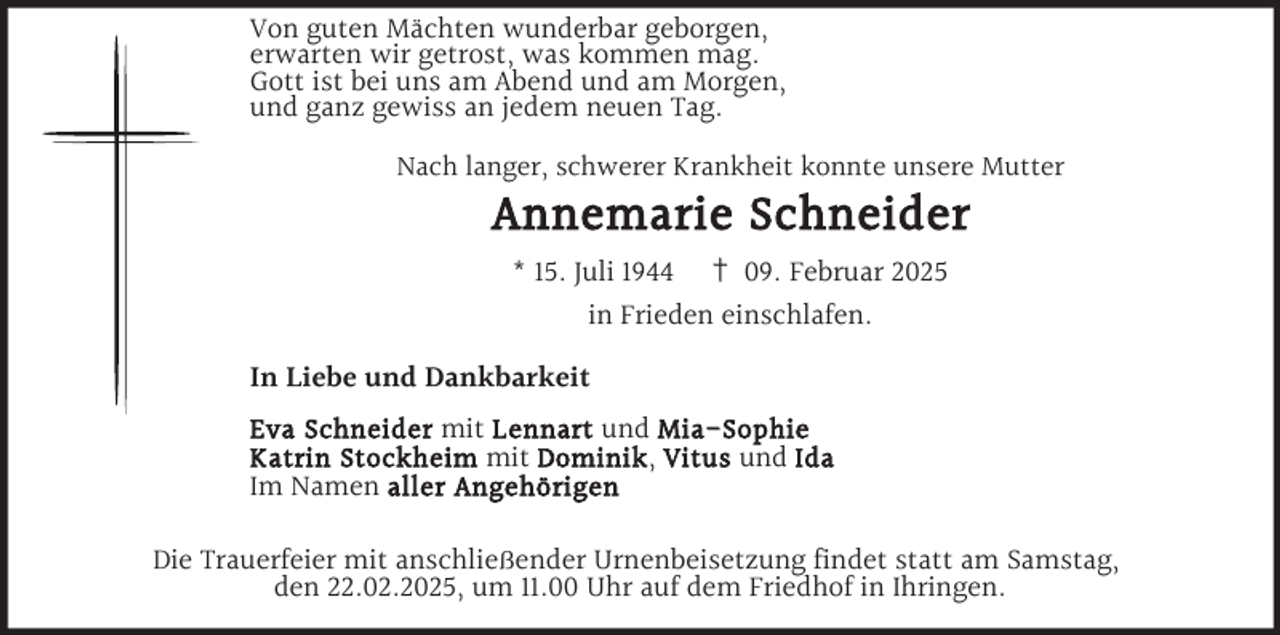 <p>Von guten Mächten wunderbar geborgen,<br />erwarten wir getrost, was kommen mag.<br />Gott ist bei uns am Abend und am Morgen,<br />und ganz gewiss an jedem neuen Tag.<br />Nach langer, schwerer Krankheit konnte unsere Mutter</p><p>Annemarie Schneider<br />* 15. Juli 1944 † 09. Februar 2025<br />in Frieden einschlafen.</p><p>In Liebe und Dankbarkeit<br />Eva Schneider mit Lennart und Mia-Sophie<br />Katrin Stockheim mit Dominik , Vitus und Ida<br />Im Namen aller Angehörigen</p><p>Die Trauerfeier mit anschließender Urnenbeisetzung findet statt am Samstag,<br />den 22.02.2025, um 11.00 Uhr auf dem Friedhof in Ihringen.</p>