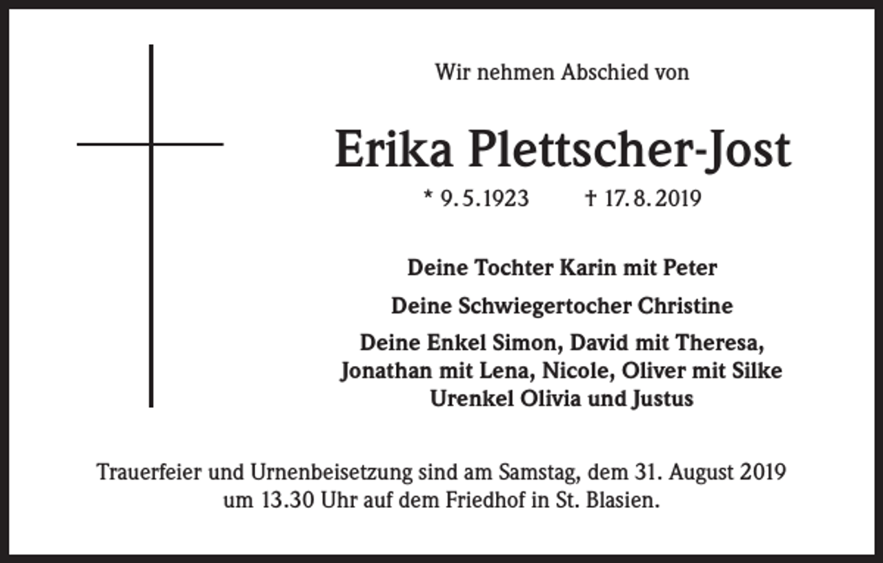 <p>Wir nehmen Abschied von</p><p>Erika Plettscher-Jost<br />* 9. 5.1923</p><p>† 17. 8. 2019</p><p>Deine Tochter Karin mit Peter<br />Deine Schwiegertocher Christine<br />Deine Enkel Simon, David mit Theresa,<br />Jonathan mit Lena, Nicole, Oliver mit Silke<br />Urenkel Olivia und Justus<br />Trauerfeier und Urnenbeisetzung sind am Samstag, dem 31. August 2019<br />um 13.30 Uhr auf dem Friedhof in St. Blasien.</p>