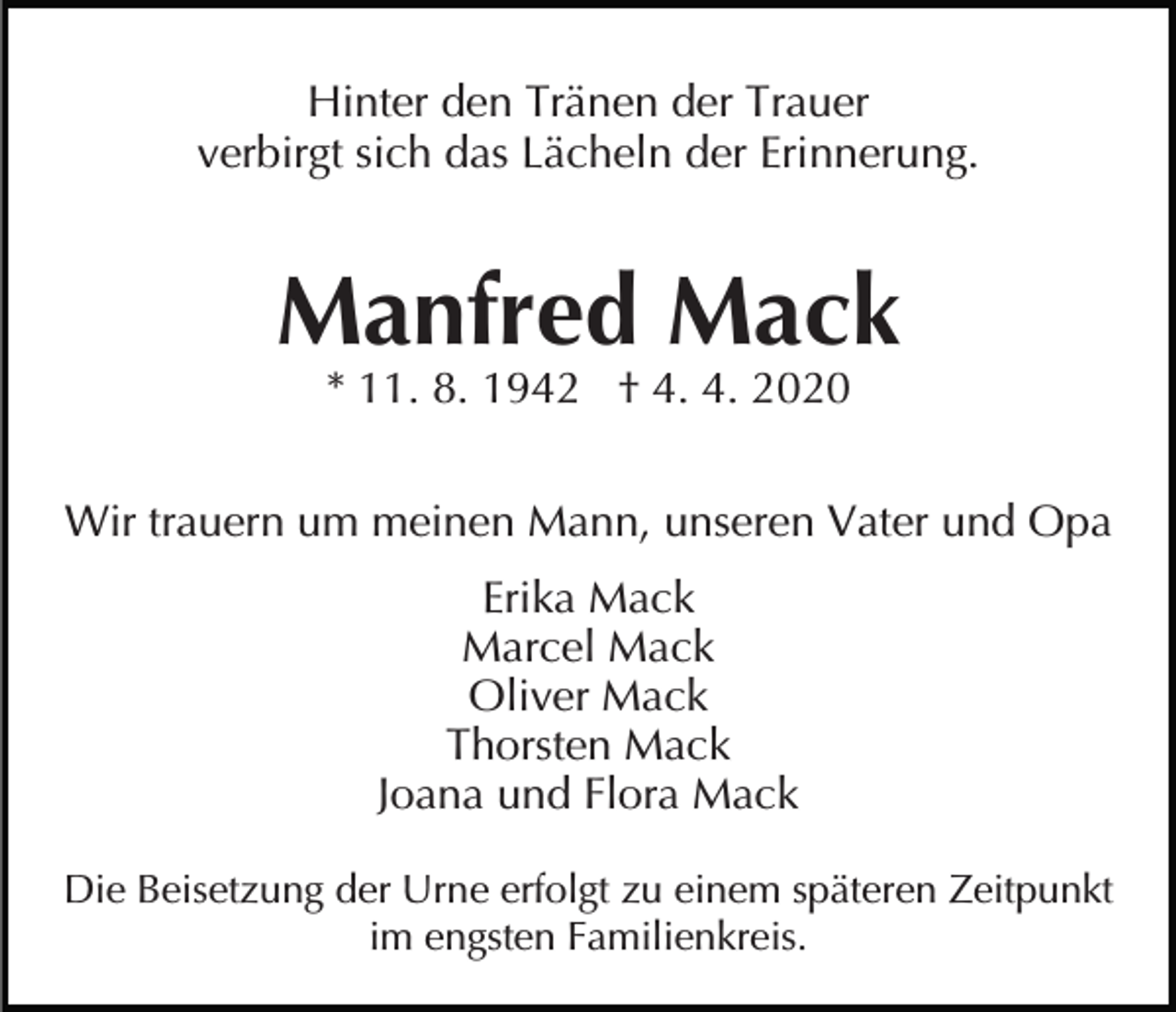 <p>Hinter den Tränen der Trauer<br />verbirgt sich das Lächeln der Erinnerung.</p><p>Manfred Mack<br />* 11. 8. 1942 † 4. 4. 2020</p><p>Wir trauern um meinen Mann, unseren Vater und Opa<br />Erika Mack<br />Marcel Mack<br />Oliver Mack<br />Thorsten Mack<br />Joana und Flora Mack<br />Die Beisetzung der Urne erfolgt zu einem späteren Zeitpunkt<br />im engsten Familienkreis.</p>