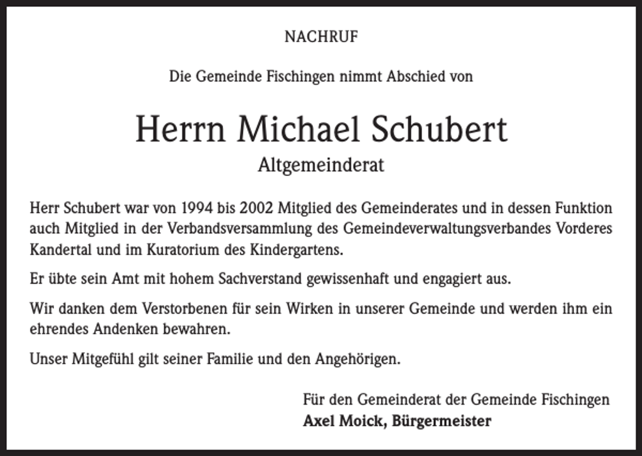 <p>NACHRUF<br />Die Gemeinde Fischingen nimmt Abschied von</p><p>Herrn Michael Schubert<br />Altgemeinderat<br />Herr Schubert war von 1994 bis 2002 Mitglied des Gemeinderates und in dessen Funktion<br />auch Mitglied in der Verbandsversammlung des Gemeindeverwaltungsverbandes Vorderes<br />Kandertal und im Kuratorium des Kindergartens.<br />Er übte sein Amt mit hohem Sachverstand gewissenhaft und engagiert aus.<br />Wir danken dem Verstorbenen für sein Wirken in unserer Gemeinde und werden ihm ein<br />ehrendes Andenken bewahren.<br />Unser Mitgefühl gilt seiner Familie und den Angehörigen.<br />Für den Gemeinderat der Gemeinde Fischingen<br />Axel Moick, Bürgermeister</p>