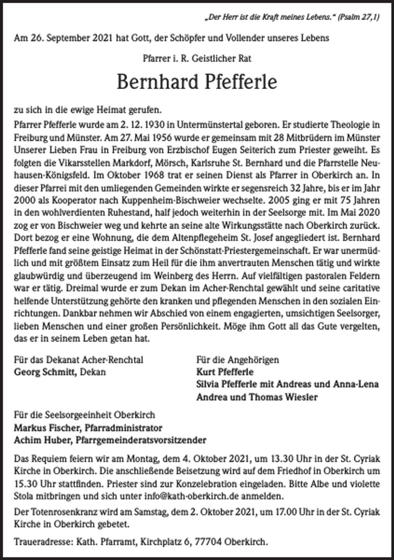 <p>„Der Herr ist die Kraft meines Lebens.“ (Psalm 27,1)</p><p>Am 26. September 2021 hat Gott, der Schöpfer und Vollender unseres Lebens<br />Pfarrer i. R. Geistlicher Rat</p><p>Bernhard Pfefferle<br />zu sich in die ewige Heimat gerufen.<br />Pfarrer Pfefferle wurde am 2. 12. 1930 in Untermünstertal geboren. Er studierte Theologie in<br />Freiburg und Münster. Am 27. Mai 1956 wurde er gemeinsam mit 28 Mitbrüdern im Münster<br />Unserer Lieben Frau in Freiburg von Erzbischof Eugen Seiterich zum Priester geweiht. Es<br />folgten die Vikarsstellen Markdorf, Mörsch, Karlsruhe St. Bernhard und die Pfarrstelle Neuhausen-Königsfeld. Im Oktober 1968 trat er seinen Dienst als Pfarrer in Oberkirch an. In<br />dieser Pfarrei mit den umliegenden Gemeinden wirkte er segensreich 32 Jahre, bis er im Jahr<br />2000 als Kooperator nach Kuppenheim-Bischweier wechselte. 2005 ging er mit 75 Jahren<br />in den wohlverdienten Ruhestand, half jedoch weiterhin in der Seelsorge mit. Im Mai 2020<br />zog er von Bischweier weg und kehrte an seine alte Wirkungsstätte nach Oberkirch zurück.<br />Dort bezog er eine Wohnung, die dem Altenpflegeheim St. Josef angegliedert ist. Bernhard<br />Pfefferle fand seine geistige Heimat in der Schönstatt-Priestergemeinschaft. Er war unermüdlich und mit größtem Einsatz zum Heil für die ihm anvertrauten Menschen tätig und wirkte<br />glaubwürdig und überzeugend im Weinberg des Herrn. Auf vielfältigen pastoralen Feldern<br />war er tätig. Dreimal wurde er zum Dekan im Acher-Renchtal gewählt und seine caritative<br />helfende Unterstützung gehörte den kranken und pflegenden Menschen in den sozialen Einrichtungen. Dankbar nehmen wir Abschied von einem engagierten, umsichtigen Seelsorger,<br />lieben Menschen und einer großen Persönlichkeit. Möge ihm Gott all das Gute vergelten,<br />das er in seinem Leben getan hat.<br />Für das Dekanat Acher-Renchtal<br />Georg Schmitt, Dekan</p><p>Für die Angehörigen<br />Kurt Pfefferle<br />Silvia Pfefferle mit Andreas und Anna-Lena<br />Andrea und Thomas Wiesler</p><p>Für die Seelsorgeeinheit Oberkirch<br />Markus Fischer, Pfarradministrator<br />Achim Huber, Pfarrgemeinderatsvorsitzender<br />Das Requiem feiern wir am Montag, dem 4. Oktober 2021, um 13.30 Uhr in der St. Cyriak<br />Kirche in Oberkirch. Die anschließende Beisetzung wird auf dem Friedhof in Oberkirch um<br />15.30 Uhr stattfinden. Priester sind zur Konzelebration eingeladen. Bitte Albe und violette<br />Stola mitbringen und sich unter info@kath-oberkirch.de anmelden.<br />Der Totenrosenkranz wird am Samstag, dem 2. Oktober 2021, um 17.00 Uhr in der St. Cyriak<br />Kirche in Oberkirch gebetet.<br />Traueradresse: Kath. Pfarramt, Kirchplatz 6, 77704 Oberkirch.</p>