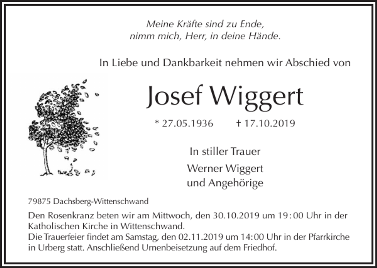 <p>Meine Kräfte sind zu Ende,<br />nimm mich, Herr, in deine Hände.</p><p>In Liebe und Dankbarkeit nehmen wir Abschied von</p><p>Josef Wiggert<br />* 27.05.1936</p><p>† 17.10.2019</p><p>In stiller Trauer<br />Werner Wiggert<br />und Angehörige<br />79875 Dachsberg-Wittenschwand</p><p>Den Rosenkranz beten wir am Mittwoch, den 30.10.2019 um 19 : 00 Uhr in der<br />Katholischen Kirche in Wittenschwand.<br />Die Trauerfeier findet am Samstag, den 02.11.2019 um 14: 00 Uhr in der Pfarrkirche<br />in Urberg statt. Anschließend Urnenbeisetzung auf dem Friedhof.</p>