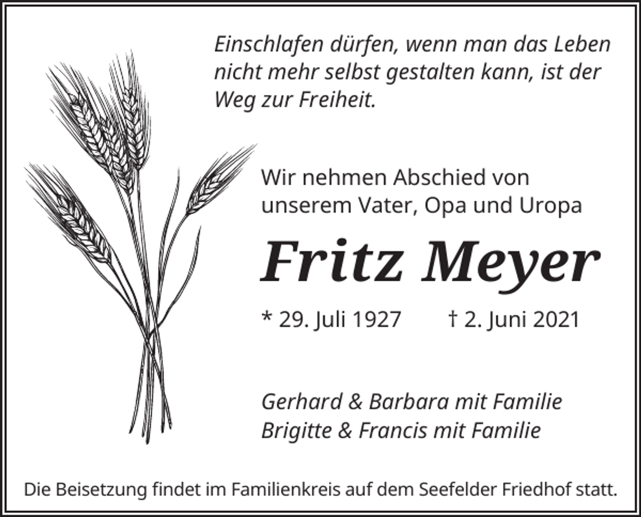 <p>Einschlafen dürfen, wenn man das Leben<br />nicht mehr selbst gestalten kann, ist der<br />Weg zur Freiheit.<br />Wir nehmen Abschied von<br />unserem Vater, Opa und Uropa</p><p>Fritz Meyer<br />* 29. Juli 1927</p><p>† 2. Juni 2021</p><p>Gerhard &amp; Barbara mit Familie<br />Brigitte &amp; Francis mit Familie<br />Die Beisetzung findet im Familienkreis auf dem Seefelder Friedhof statt.</p>