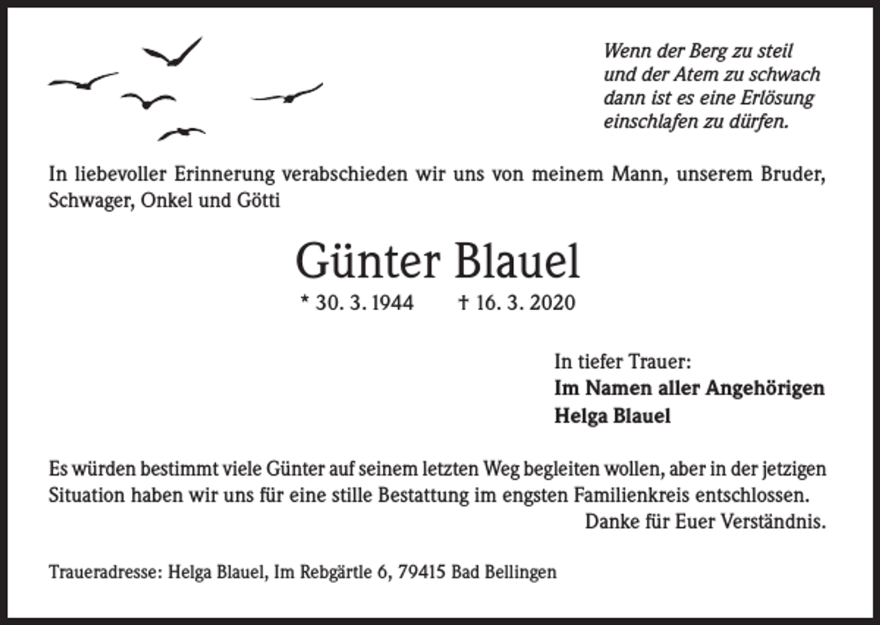 <p>Wenn der Berg zu steil<br />und der Atem zu schwach<br />dann ist es eine Erlösung<br />einschlafen zu dürfen.</p><p>In liebevoller Erinnerung verabschieden wir uns von meinem Mann, unserem Bruder,<br />Schwager, Onkel und Götti</p><p>Günter Blauel<br />* 30. 3. 1944</p><p>† 16. 3. 2020</p><p>In tiefer Trauer:<br />Im Namen aller Angehörigen<br />Helga Blauel<br />Es würden bestimmt viele Günter auf seinem letzten Weg begleiten wollen, aber in der jetzigen<br />Situation haben wir uns für eine stille Bestattung im engsten Familienkreis entschlossen.</p><p>Danke für Euer Verständnis.<br />Traueradresse: Helga Blauel, Im Rebgärtle 6, 79415 Bad Bellingen</p>