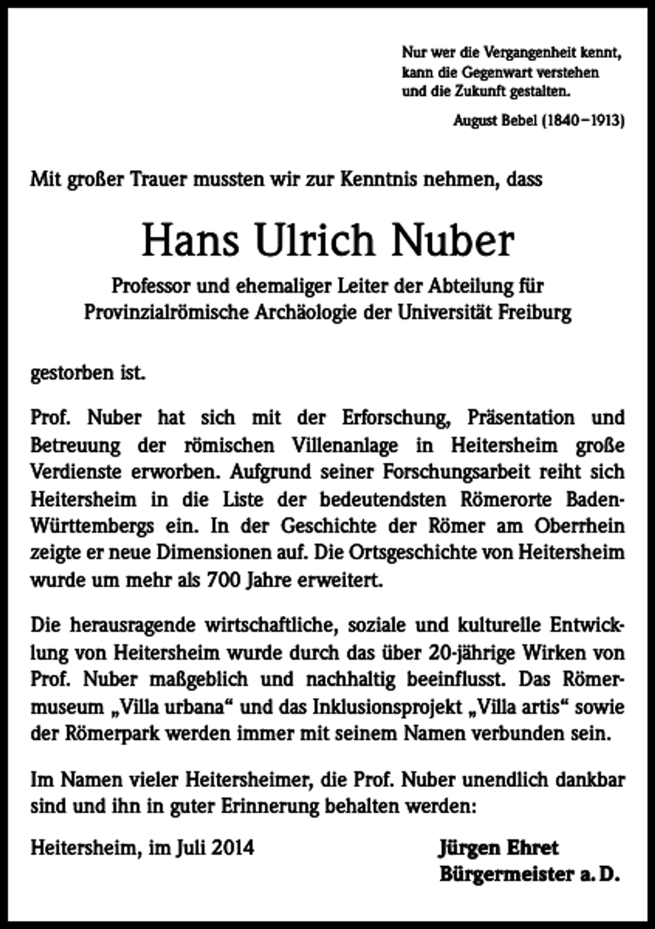 <p>Nur wer die Vergangenheit kennt,<br />kann die Gegenwart verstehen<br />und die Zukunft gestalten.<br />August Bebel (1840 –1913)</p><p>Mit großer Trauer mussten wir zur Kenntnis nehmen, dass</p><p>Hans Ulrich Nuber<br />Professor und ehemaliger Leiter der Abteilung für<br />Provinzialrömische Archäologie der Universität Freiburg<br />gestorben ist.<br />Prof. Nuber hat sich mit der Erforschung, Präsentation und<br />Betreuung der römischen Villenanlage in Heitersheim große<br />Verdienste erworben. Aufgrund seiner Forschungsarbeit reiht sich<br />Heitersheim in die Liste der bedeutendsten Römerorte BadenWürttembergs ein. In der Geschichte der Römer am Oberrhein<br />zeigte er neue Dimensionen auf. Die Ortsgeschichte von Heitersheim<br />wurde um mehr als 700 Jahre erweitert.<br />Die herausragende wirtschaftliche, soziale und kulturelle Entwicklung von Heitersheim wurde durch das über 20-jährige Wirken von<br />Prof. Nuber maßgeblich und nachhaltig beeinflusst. Das Römer­<br />museum „Villa urbana“ und das Inklusionsprojekt „Villa artis“ sowie<br />der Römerpark werden immer mit seinem Namen ver­bunden sein.<br />Im Namen vieler Heitersheimer, die Prof. Nuber unendlich dankbar<br />sind und ihn in guter Erinnerung behalten werden:<br />Heitersheim, im Juli 2014 Jürgen Ehret<br />Bürgermeister a. D.</p>