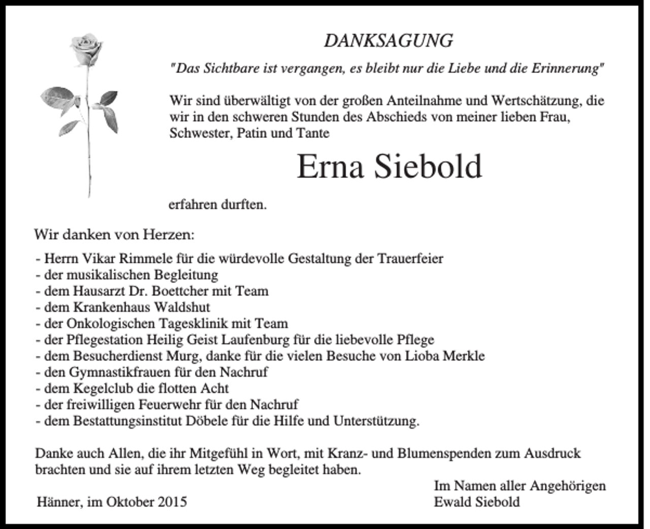 <p>DANKSAGUNG<br />"Das Sichtbare ist vergangen, es bleibt nur die Liebe und die Erinnerung"<br />Wir sind überwältigt von der großen Anteilnahme und Wertschätzung, die<br />wir in den schweren Stunden des Abschieds von meiner lieben Frau,<br />Schwester, Patin und Tante</p><p>Erna Siebold<br />erfahren durften.<br />Wir danken von Herzen:<br />- Herrn Vikar Rimmele für die würdevolle Gestaltung der Trauerfeier<br />- der musikalischen Begleitung<br />- dem Hausarzt Dr. Boettcher mit Team<br />- dem Krankenhaus Waldshut<br />- der Onkologischen Tagesklinik mit Team<br />- der Pflegestation Heilig Geist Laufenburg für die liebevolle Pflege<br />- dem Besucherdienst Murg, danke für die vielen Besuche von Lioba Merkle<br />- den Gymnastikfrauen für den Nachruf<br />- dem Kegelclub die flotten Acht<br />- der freiwilligen Feuerwehr für den Nachruf<br />- dem Bestattungsinstitut Döbele für die Hilfe und Unterstützung.<br />Danke auch Allen, die ihr Mitgefühl in Wort, mit Kranz- und Blumenspenden zum Ausdruck<br />brachten und sie auf ihrem letzten Weg begleitet haben.<br />Im Namen aller Angehörigen<br />Hänner, im Oktober 2015<br />Ewald Siebold</p>